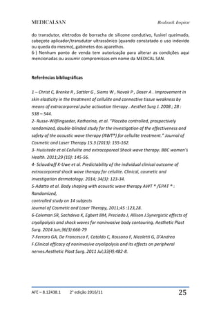 MEDICALSAN Realizar& Inspirar
AFE – 8.12438.1 2° edição 2016/11 25
do transdutor, eletrodos de borracha de silicone condutivo, fusível queimado,
cabeçote aplicador/transdutor ultrassônico (quando constatado o uso indevido
ou queda do mesmo), gabinetes dos aparelhos.
6-) Nenhum ponto de venda tem autorização para alterar as condições aqui
mencionadas ou assumir compromissos em nome da MEDICAL SAN.
Referências bibliográficas
1 – Christ C, Brenke R , Sattler G , Siems W , Novak P , Daser A . Improvement in
skin elasticity in the treatment of cellulite and connective tissue weakness by
means of extracorporeal pulse activation therapy . Aesthet Surg J. 2008 ; 28 :
538 – 544.
2- Russe-Wilflingseder, Katharina, et al. “Placebo controlled, prospectively
randomized, double-blinded study for the investigation of the effectiveness and
safety of the acoustic wave therapy (AWT®) for cellulite treatment.” Journal of
Cosmetic and Laser Therapy 15.3 (2013): 155-162.
3- Huisstede et al.Cellulite and extracoporeal Shock wave therapy. BBC women’s
Health. 2011;29 (10): 145-56.
4- Sclaudraff K-Uwe et al. Predictability of the individual clinical outcome of
extracorporeal shock wave therapy for celulite. Clinical, cosmetic and
investigation dermatology. 2014; 34(3): 123-34.
5-Adatto et al. Body shaping with acoustic wave therapy AWT ® /EPAT ® :
Randomized,
controlled study on 14 subjects
Journal of Cosmetic and Laser Therapy, 2011;45 :123,28.
6-Coleman SR, Sachdeva K, Egbert BM, Preciado J, Allison J.Synergistic effects of
cryolipolysis and shock waves for noninvasive body contouring. Aesthetic Plast
Surg. 2014 Jun;36(3):666-79
7-Ferraro GA, De Francesco F, Cataldo C, Rossano F, Nicoletti G, D’Andrea
F.Clinical efficacy of noninvasive cryolipolysis and its effects on peripheral
nerves.Aesthetic Plast Surg. 2011 Jul;33(4):482-8.
 