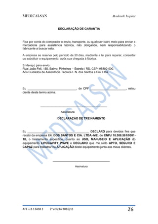 MEDICALSAN Realizar& Inspirar
AFE – 8.12438.1 2° edição 2016/11 26
DECLARAÇÃO DE GARANTIA
Fica por conta do comprador o envio, transporte, ou qualquer outro meio para enviar a
mercadoria para assistência técnica, não obrigando, nem responsabilizando o
fabricante a buscar esta.
A empresa se reserva pelo período de 30 dias, mediante a lei para reparar, consertar
ou substituir o equipamento, após sua chegada à fábrica.
Endereço para envio:
Rua: João Fell, 155, Bairro: Pinheiros – Estrela / RS, CEP: 95880-000.
Aos Cuidados de Assistência Técnica I. N. dos Santos e Cia. Ltda.
Eu ______________________________, de CPF ______________________, estou
ciente deste termo acima.
_________________________________________
Assinatura
DECLARAÇÃO DE TREINAMENTO
Eu ______________________________________ DECLARO para devidos fins que
recebi da empresa I.N. DOS SANTOS E CIA. LTDA.-ME, de CNPJ 18.308.561/0001-
18, o treinamento específico, quanto ao USO, MANUSEIO E APLICAÇÃO do
equipamento LIPOCAVITY WAVE e DECLARO que me sinto APTO, SEGURO E
CAPAZ para trabalhar na APLICAÇÃO deste equipamento junto aos meus clientes.
___________________________________
Assinatura
 
