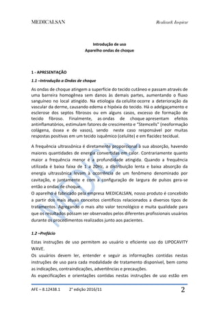 MEDICALSAN Realizar& Inspirar
AFE – 8.12438.1 2° edição 2016/11 2
Introdução de uso
Aparelho ondas de choque
1 - APRESENTAÇÃO
1.1 –Introdução a Ondas de choque
As ondas de choque atingem a superfície do tecido cutâneo e passam através de
uma barreira homogênea sem danos às demais partes, aumentando o fluxo
sanguíneo no local atingido. Na etiologia da celulite ocorre a deterioração da
vascular da derme, causando edema e hipóxia do tecido. Há o adelgaçamento e
esclerose dos septos fibrosos ou em alguns casos, excesso de formação de
tecido fibroso. Finalmente, as ondas de choque apresentam efeitos
antinflamatórios, estimulam fatores de crescimento e “Stemcells” (neoformação
colágena, óssea e de vasos), sendo neste caso responsável por muitas
respostas positivas em um tecido isquêmico (celulite) e em flacidez tecidual.
A frequência ultrassônica é diretamente proporcional à sua absorção, havendo
maiores quantidades de energia convertidas em calor. Contrariamente quanto
maior a frequência menor é a profundidade atingida. Quando a frequência
utilizada é baixa faixa de 1 a 20Hz, a distribuição lenta e baixa absorção da
energia ultrassônica levam à ocorrência de um fenômeno denominado por
cavitação, e juntamente e com a configuração de largura de pulsos gera-se
então a ondas de choque.
O aparelho é fabricado pela empresa MEDICALSAN, nosso produto é concebido
a partir dos mais atuais conceitos científicos relacionados a diversos tipos de
tratamentos. Agregando o mais alto valor tecnológico e muita qualidade para
que os resultados possam ser observados pelos diferentes profissionais usuários
durante os procedimentos realizados junto aos pacientes.
1.2 –Prefácio
Estas instruções de uso permitem ao usuário o eficiente uso do LIPOCAVITY
WAVE.
Os usuários devem ler, entender e seguir as informações contidas nestas
instruções de uso para cada modalidade de tratamento disponível, bem como
as indicações, contraindicações, advertências e precauções.
As especificações e orientações contidas nestas instruções de uso estão em
 