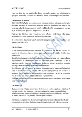 MEDICALSAN Realizar& Inspirar
AFE – 8.12438.1 2° edição 2016/11 3
vigor na data de sua publicação. Estas instruções podem ser atualizadas a
qualquer momento, a critério do fabricante. Visite nosso site para atualizações.
1.3–Descrição do Produto
O LIPOCAVITY WAVE é um equipamento micro controlado utilizado nas terapias
de ondas de choque. Sendo aplicações de impulsos mecânicos de pressão, de
curta duração (5microsegundos), BAIXA , MÉDIA E ALTA densidade de energia
(0,08 a 0,6mJ/ mm2) e baixa frequência (1 a 20 Hz).
Trata-se de técnicas não invasivas, sem efeitos sistêmicos, não causa
dependência e não tem efeitos colaterais indesejáveis.
O equipamento é para ser usado somente sob prescrição e supervisão de um
profissional licenciado.
1.4–Restrições
O uso de equipamentos eletromédicos se restringe a um médico ou sob sua
ordem, à fisioterapeutas ou ainda aos profissionais da saúde devidamente
licenciados.
O profissional devidamente licenciado será responsável pelo uso e operação do
equipamento. A MedicalSan não faz representações referentes a leis e
regulamentações federais, estaduais ou locais que possam se aplicar ao uso e
operação de qualquer equipamento eletromédicos.
O médico ou sob sua ordem, também o fisioterapeuta ou outro profissional da
área da saúde licenciado, assume total e pleno compromisso em contatar as
agências certificadoras locais para determinar qualquer credencial requerida
por lei para o uso clínico e operação deste equipamento.
O uso de equipamentos eletromédicos deve seguir as normas locais, estaduais e
federais de cada país.
1.5 - Como Age
O equipamento utiliza a combinação de formas de ondas acústicas e elétricas. A
energia penetra nos tecidos e é transformada na forma de ondas acústicas
focalizadas dispersas por um aplicador especialmente concebido para o efeito.
As ondas mecânicas são geradas eletromagneticamente.
A onda de energia resulta da transformação da energia cinética conduzida por
campo eletromagnético. Os Impulsos acústicos induzem vibração nos tecidos
 