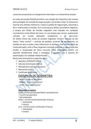 MEDICALSAN Realizar& Inspirar
AFE – 8.12438.1 2° edição 2016/11 4
conectivos provocando um alongamento alternado e um relaxamento da pele.
As ondas de pressão FOCAIS permitem uma solução de tratamento não invasiva
para patologias de inserção de longa duração e de tecidos moles. O tratamento
local da área afetada melhorará e reporá o padrão de regeneração, reduzindo a
dor e melhorando as funções. Com muito poucos efeitos secundários negativos,
a terapia por Ondas de Pressão magnética está indicada em condições
normalmente muito difíceis de tratar e é, nos tempos que correm, amplamente
utilizada em muitas aplicações terapêuticas e de bem-estar.
Os efeitos físicos das ondas de pressão magnética incluem: redução da dor
(teoria "Gate control" – controlo do portão), aumento do metabolismo, na
medida em que as ondas curtas influenciam os tecidos a nível celular, efeito de
revascularização, onde o fluxo sanguíneo renovado promove a regeneração dos
tecidos e recuperação do tônus muscular. Cada embalagem contém um
aparelho devidamente limpo e protegido, o aparelho não é passível de
esterilização e ter validade indeterminada.
Nesta caixa acompanha os seguintes itens:
 Aparelho LIPOCAVITY WAVE;
 Cabo de alimentação elétrica;
 Manopla para aplicação corporal;
 Manual do usuário;
 Certificado de garantia;
EXEMPLOS DE DOSIMETRIA
- BAIXO – 0,08 a 0,18mj/mm²
- MÉDIO – 0,18 a 0,32mj/mm²
- ALTO – 0,32 a 0,6 mj/mm²
INDICAÇÕES DE ENERGIA
BAIXO – EFEITOS ANTIINFLAMATÓRIOS E REGENERATIVOS
* CELULITE INFLAMATÓRIA
* PÓS OPERATÓRIO
MÉDIO – EFEITOS LESIVOS (DESTRUIÇÃO TECIDUAL)
* ADIPOSIDADE
* FLACIDEZ
ALTO - EFEITOS LESIVOS ( DESTRUIÇÃO TECIDUAL)
* ADIPOSIDADE
* FLACIDEZ
 