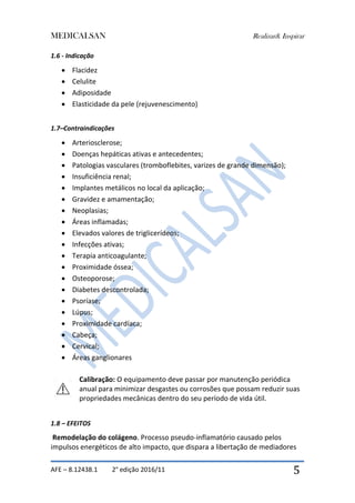 MEDICALSAN Realizar& Inspirar
AFE – 8.12438.1 2° edição 2016/11 5
1.6 - Indicação
 Flacidez
 Celulite
 Adiposidade
 Elasticidade da pele (rejuvenescimento)
1.7–Contraindicações
 Arteriosclerose;
 Doenças hepáticas ativas e antecedentes;
 Patologias vasculares (tromboflebites, varizes de grande dimensão);
 Insuficiência renal;
 Implantes metálicos no local da aplicação;
 Gravidez e amamentação;
 Neoplasias;
 Áreas inflamadas;
 Elevados valores de triglicerídeos;
 Infecções ativas;
 Terapia anticoagulante;
 Proximidade óssea;
 Osteoporose;
 Diabetes descontrolada;
 Psoríase;
 Lúpus;
 Proximidade cardíaca;
 Cabeça;
 Cervical;
 Áreas ganglionares
Calibração: O equipamento deve passar por manutenção periódica
anual para minimizar desgastes ou corrosões que possam reduzir suas
propriedades mecânicas dentro do seu período de vida útil.
1.8 – EFEITOS
Remodelação do colágeno. Processo pseudo-inflamatório causado pelos
impulsos energéticos de alto impacto, que dispara a libertação de mediadores
 