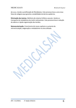MEDICALSAN Realizar& Inspirar
AFE – 8.12438.1 2° edição 2016/11 6
de cura, criando a proliferação de fibroblastos. Este processo leva a uma nova
faixa de colágeno que garante a estabilidade de dermo-epiderme.
Eliminação das toxinas. Melhoria do sistema linfático vascular. Acelera o
transporte de metabólicos da matriz extracelular. Este processo leva à redução
do edema e rápida regeneração dos tecidos.
Neovascularização. Crescimento de novos capilares e aumento da
microcirculação, oxigenação e metabolismo na área afetada.
 