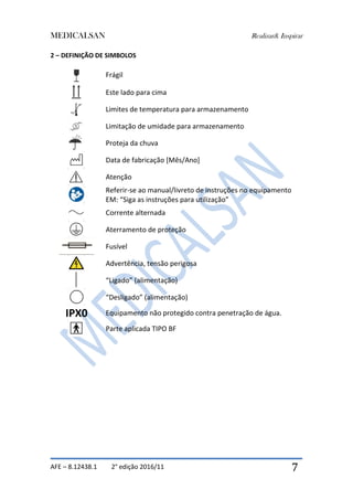 MEDICALSAN Realizar& Inspirar
AFE – 8.12438.1 2° edição 2016/11 7
2 – DEFINIÇÃO DE SIMBOLOS
Frágil
Este lado para cima
Limites de temperatura para armazenamento
Limitação de umidade para armazenamento
Proteja da chuva
Data de fabricação [Mês/Ano]
Atenção
Referir-se ao manual/livreto de instruções no equipamento
EM: “Siga as instruções para utilização”
Corrente alternada
Aterramento de proteção
Fusível
Advertência, tensão perigosa
“Ligado” (alimentação)
“Desligado” (alimentação)
IPX0 Equipamento não protegido contra penetração de água.
Parte aplicada TIPO BF
 