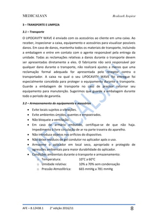 MEDICALSAN Realizar& Inspirar
AFE – 8.12438.1 2° edição 2016/11 8
3 – TRANSPORTE E LIMPEZA
3.1 – Transporte
O LIPOCAVITY WAVE é enviado com os acessórios ao cliente em uma caixa. Ao
receber, inspecionar a caixa, equipamento e acessórios para visualizar possíveis
danos. Em caso de danos, mantenha todos os materiais de transporte, incluindo
a embalagem e entre em contato com o agente responsável pela entrega da
unidade. Todas as reclamações relativas a danos durante o transporte devem
ser apresentadas diretamente a eles. O fabricante não será responsável por
qualquer dano durante o transporte, não realizará ajustes a menos que uma
reclamação formal adequada for apresentada pelo receptor contra o
transportador. A caixa na qual o seu LIPOCAVITY WAVE foi entregue foi
especialmente concebida para proteger o equipamento durante o transporte.
Guarde a embalagem de transporte no caso de precisar retornar seu
equipamento para manutenção. Sugerimos que guarde a embalagem durante
todo o período de garantia.
3.2 – Armazenamento do equipamento e acessórios
 Evite locais sujeitos a vibrações.
 Evite ambientes úmidos, quentes e empoeirados.
 Não bloqueie a ventilação.
 Em caso de armário embutido, certifique-se de que não haja.
Impedimento à livre circulação de ar na parte traseira do aparelho.
 Não introduza objetos nos orifícios do dispositivo.
 Não deixe resíduos de gel condutor no aplicador após o uso.
 Armazene o aplicador em local seco, apropriado e protegido de
agressões ambientais para maior durabilidade do aplicador.
 Condições ambientais durante o transporte e armazenamento:
o Temperatura: 10°C a 60°C
o Umidade relativa: 10% a 70% sem condensação
o Pressão Atmosférica: 665 mmHg a 781 mmHg
 