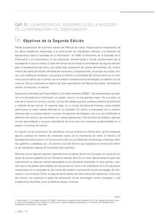 CAP. 01 | LA MEDICIÓN DEL DESARROLLO DE LA SOCIEDAD
DE LA INFORMACIÓN Y EL CONOCIMIENTO

  a.      Objetivos de la Segunda Edición
Desde la publicación de la primera edición del "Manual de Lisboa. Pautas para la interpretación de
los datos estadísticos disponibles y la construcción de indicadores referidos a la transición de
Iberoamérica hacia la Sociedad de la Información", en 2006, el fenómeno de la Sociedad de la
Información y el Conocimiento ha ido avanzando, transformando y siendo transformando por la
sociedad en la que se inserta. El paso del tiempo ha permitido la consolidación de algunas tecnolo-
gías, la obsolescencia de otras y, por sobre todo, la aparición de nuevas herramientas. Así, el dina-
mismo del objeto de estudio demanda de revisiones y actualizaciones, no porque se corrijan erro-
res o se modifiquen enfoques, sino porque el tránsito a la Sociedad del Conocimiento es un fenó-
meno que se define por el cambio, por la mutación constante de las tecnologías y la relación con los
usuarios. Ese es justamente el objetivo de esta nueva edición del Manual de Lisboa, monitorear el
cambio, la evolución, el tránsito.

Siguiendo lo planteado por Angulo Martín y González Hortelano (2008)1, "las características que defi-
nen a la Sociedad de la Información se pueden resumir en tres grandes líneas. Por una parte, se
trata de un sector en continuo cambio, con las dificultades que esto conlleva a efectos de definición
y medición de las mismas. En segundo lugar, es un campo de potencial inmenso, cuyas posibles
aplicaciones no están todavía definidas en su totalidad. Por último, y relacionado con lo anterior,
estamos ante un proceso abierto a nuevas innovaciones tecnológicas, que a su vez modificarán la
definición del sector y se concretarán en nuevas aplicaciones. Este proceso tecnológico, además,
se está desarrollando a una gran velocidad de tal forma que una innovación queda obsoleta en un
espacio muy breve de tiempo".

En relación con la construcción de indicadores, aunque durante los últimos años, se han producido
algunos avances en materia de consensos acerca de la importancia de medir el tránsito a la
Sociedad de la Información y el Conocimiento (SC) en sus diferentes dimensiones: empresas, fami-
lias, gobierno, ciudadanos, etc., el avance no ha sido tal en lo que respecta a la construcción efecti-
va de indicadores capaces de monitorear dicho proceso.

Mientras que en algunas regiones -especialmente los países de la Unión Europea- se cuenta ya con
series de tiempo respecto de los indicadores básicos de la SI, en otras -básicamente la región lati-
noamericana- se observan fuertes disparidades en la información disponible. En este sentido, mien-
tras que en los países desarrollados las discusiones en torno a los indicadores de la SC parecerían
concentrarse en la necesidad de dar cuenta del impacto y penetración de las tecnologías de infor-
mación y comunicación (TICs), en algunos de los países de menor desarrollo relativo aún no es posi-
ble conocer con exactitud el grado de penetración de las tecnologías menos complejas y más
ampliamente difundidas como la telefonía celular o Internet.




1. Angulo Martín, C. y González Hortelano, A. (2008): "Propuesta de incorporación de indicadores TIC en los hogares de América Latina
al conjunto de indicadores de CyT de RICyT" Contribución al Capítulo Hogares presentada en el IV Seminario de Indicadores de la
Sociedad del Conocimiento, Lisboa 2008.



» [ ML] | 9
 