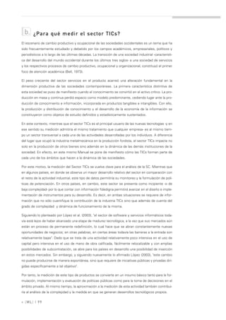 b.    ¿Para qué medir el sector TICs?
El escenario de cambio productivo y ocupacional de las sociedades occidentales es un tema que ha
sido frecuentemente estudiado y debatido por los campos académicos, empresariales, políticos y
periodísticos a lo largo de las últimas décadas. La transición de una sociedad industrial -característi-
ca del desarrollo del mundo occidental durante los últimos tres siglos- a una sociedad de servicios
y los respectivos procesos de cambio productivo, ocupacional y organizacional, constituyó el primer
foco de atención académica (Bell, 1973).

El peso creciente del sector servicios en el producto acarreó una alteración fundamental en la
dimensión productiva de las sociedades contemporáneas. La primera característica distintiva de
esta sociedad se puso de manifiesto cuando el conocimiento se convirtió en el activo crítico. La pro-
ducción en masa y continua perdió espacio como modelo predominante, cediendo lugar ante la pro-
ducción de conocimiento e información, incorporada en productos tangibles e intangibles. Con ello,
la producción y distribución de conocimiento y el desarrollo de la economía de la información se
constituyeron como objetos de estudio definidos y estadísticamente sustentados.

En este contexto, mientras que el sector TICs es el principal usuario de las nuevas tecnologías -y en
ese sentido su medición admitiría el mismo tratamiento que cualquier empresa- es al mismo tiem-
po un sector transversal a cada una de las actividades desarrolladas por los individuos. A diferencia
del lugar que ocupó la industria metalmecánica en la producción fordista, el sector TICs impacta no
solo en la producción de otros bienes sino además en la dinámica de las demás instituciones de la
sociedad. En efecto, en este mismo Manual se pone de manifiesto cómo las TICs forman parte de
cada uno de los ámbitos que hacen a la dinámica de las sociedades.

Por este motivo, la medición del Sector TICs se vuelve clave para el análisis de la SC. Mientras que
en algunos países, en donde se observa un mayor desarrollo relativo del sector en comparación con
el resto de la actividad industrial, este tipo de datos permitiría su monitoreo y la formulación de polí-
ticas de potenciación. En otros países, en cambio, este sector se presenta como incipiente -o de
baja complejidad- por lo que contar con información fidedigna permitirá avanzar en el diseño e imple-
mentación de instrumentos para su desarrollo. Es decir, en ambas situaciones se requiere de infor-
mación que no sólo cuantifique la contribución de la industria TICs sino que además de cuenta del
grado de complejidad y dinámica de funcionamiento de la misma.

Siguiendo lo planteado por López et al. (2003), "el sector de software y servicios informáticos toda-
vía está lejos de haber alcanzado una etapa de madurez tecnológica, a la vez que sus mercados aún
están en proceso de permanente redefinición, lo cual hace que se abran constantemente nuevas
oportunidades de negocios; en otras palabras, en ciertas áreas todavía las barreras a la entrada son
relativamente bajas". Dado que se trata de una actividad relativamente poco intensiva en el uso de
capital pero intensiva en el uso de mano de obra calificada, fácilmente relocalizable y con amplias
posibilidades de subcontratación, se abre para los países en desarrollo una posibilidad de inserción
en estos mercados. Sin embargo, y siguiendo nuevamente lo afirmado López (2003), "este cambio
no puede producirse de manera espontánea, sino que requiere de iniciativas públicas y privadas diri-
gidas específicamente a tal objetivo".

Por tanto, la medición de este tipo de productos se convierte en un insumo básico tanto para la for-
mulación, implementación y evaluación de políticas públicas como para la toma de decisiones en el
ámbito privado. Al mismo tiempo, la aproximación a la medición de esta actividad también contribui-
ría al análisis de la complejidad y la medida en que se generan desarrollos tecnológicos propios.

» [ ML] | 99
 