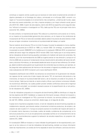 constituye un aspecto central, puesto que se reconoce en este sector el potencial de concretar el
objetivo planteado en la Estrategia de Lisboa y enmarcado en el e-Europe 2002: convertir a la
región en "la economía basada en el conocimiento más competitiva y dinámica del mundo, capaz
de crecer de manera sostenible, con más y mejores empleos y con mayor cohesión social, para el
año 2010" (EC, 2000). A partir de este objetivo, dentro del i2010 se especifica como segundo obje-
tivo "reforzar la innovación e investigación en TICs, dado que las TICs son el principal motor de la
economía" (EC, 2005a).

En este contexto, la importancia del sector TICs radica en su dinamismo como sector en sí mismo,
en su impacto en la productividad general de otros sectores y en la mejora en las condiciones de
incorporación de TICs en el resto de la sociedad, dada la caída en los precios de estos bienes a medi-
da que se logran concatenar incrementos en la productividad del trabajo y el capital.

Para la medición de la Industria TICs en la Unión Europea, Eurostat ha adoptado la misma clasifica-
ción que la propuesta por la OECD en 1998 y su revisión 2002. Sin embargo, no parecería haber
incorporado la revisión 2006/2007 en la medida que en la evaluación 2008 del i2010, se presenta el
análisis del sector según las categorías OECD revisión 2002. Esto implica que no se incluye dentro
de los indicadores de benchmarking aquellos orientados a la medición del sector de contenidos. No
obstante, ya en las recomendaciones de 2006 se sugería avanzar en esa dirección y aunque en el
informe 2008 sólo se avanza en la descripción de esa industria dentro del análisis del sector de soft-
ware y servicios informáticos, sin demasiado detalle del sector al que se hace referencia. Sin embar-
go, dada la evidente preocupación por la generación de contenidos (que se observa, por ejemplo, en
las preguntas sobre aplicaciones de Internet en las encuestas a hogares) es probable que las suce-
sivas evaluaciones del i2010 incorporen ya la nueva clasificación OECD.

Aceptada la clasificación de la OECD, los esfuerzos se concentraron en la generación de indicado-
res capaces de dar cuenta de el triple impacto del sector TIC: el crecimiento del producto y las
inversiones, la mejora en la productividad (del sector y de la industria) y la caída en los precios. Al
mismo tiempo, "dado que se trata de un sector amplio y difuso, que contiene numerosos indicado-
res económicos diferentes, los cuales pueden proveer señales conflictivas acerca de la magnitud
y dirección de la actividad", se consideró necesario avanzar en la especificación de un set particu-
lar de indicadores (EC, 2005b).

El set de indicadores propuesto en el esquema de benchmarking 2006 se distribuye a lo largo de
los tres objetivos del i2010 -"establecer un espacio de información europeo, reforzar la innovación y
las inversiones en investigación en TICs y promover la inclusión, los servicios públicos y la calidad
de vida" (EC, 2005a)-, aunque se concentran, desde luego, en el segundo de ellos.

A pesar de la importancia asignada al sector, el set de indicadores de benchmarking originales es
notablemente reducido, permitiendo analizar únicamente la dinámica productiva, de empleo y de
creación de valor (cuadro 5.7.). Aunque se propone avanzar en el análisis del impacto del sector en
el mercado interno (barreras a la entrada, cuellos de botella o problemas de competencia), en la
estructura productiva y en el uso de aplicaciones avanzadas (cambio en el comportamiento de los
usuarios), las recomendaciones sugieren la realización de estudios específicos, sin proponer indi-
cadores (EC, 2006).

En la evaluación 2008 se incorpora un nuevo indicador (la participación en las exportaciones) y aun-
que no se los coloca en el nivel de indicadores de bechmarking, también se incluye información
sobre las importaciones y se analiza de forma separada el sector de software y servicios de tecno-


» [ ML] | 107
 