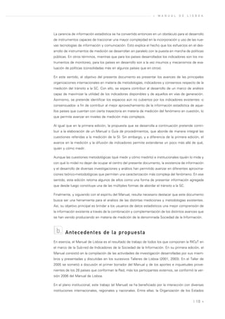 »   M A N U A L   D E   L I S B O A




La carencia de información estadística se ha convertido entonces en un obstáculo para el desarrollo
de instrumentos capaces de traccionar una mayor complejidad en la incorporación y uso de las nue-
vas tecnologías de información y comunicación. Esto explica el hecho que los esfuerzos en el des-
arrollo de instrumentos de medición se desarrollan en paralelo con la puesta en marcha de políticas
públicas. En otros términos, mientras que para los países desarrollados los indicadores son los ins-
trumentos de monitoreo, para los países en desarrollo son a la vez insumos y mecanismos de eva-
luación de políticas (consolidadas más en algunos países que en otros).

En este sentido, el objetivo del presente documento es presentar los avances de las principales
organizaciones internacionales en materia de metodologías, indicadores y consensos respecto de la
medición del tránsito a la SC. Con ello, se espera contribuir al desarrollo de un marco de análisis
capaz de maximizar la utilidad de los indicadores disponibles y de aquellos en vías de generación.
Asimismo, se pretende identificar los espacios aún no cubiertos por los indicadores existentes -o
consensuados- a fin de contribuir al mejor aprovechamiento de la información estadística de aque-
llos países que cuentan con cierta trayectoria en materia de medición del fenómeno en cuestión, lo
que permite avanzar en niveles de medición más complejos.

Al igual que en la primera edición, la propuesta que se desarrolla a continuación pretende contri-
buir a la elaboración de un Manual o Guía de procedimientos, que aborde de manera integral las
cuestiones referidas a la medición de la SI. Sin embargo, y a diferencia de la primera edición, el
avance en la medición y la difusión de indicadores permite extenderse un poco más allá de qué,
quién y cómo medir.

Aunque las cuestiones metodológicas (qué medir y cómo medirlo) e institucionales (quién lo mide y
con qué lo mide) no dejan de ocupar el centro del presente documento, la existencia de información
y el desarrollo de diversas investigaciones y análisis han permitido avanzar en diferentes aproxima-
ciones teórico-metodológicas que permiten una caracterización más compleja del fenómeno. En ese
sentido, esta edición retoma algunos de ellos como una forma de presentar información agregada
que desde luego constituye una de las múltiples formas de abordar el tránsito a la SC.

Finalmente, y siguiendo con el espíritu del Manual, resulta necesario destacar que este documento
busca ser una herramienta para el análisis de las distintas mediciones y metodologías existentes.
Así, su objetivo principal es brindar a los usuarios de datos estadísticos una mejor comprensión de
la información existente a través de la combinación y complementación de los distintos avances que
se han venido produciendo en materia de medición de la denominada Sociedad de la Información.



 b.    Antecedentes de la propuesta
En esencia, el Manual de Lisboa es el resultado de trabajo de todos los que componen la RICyT en
el marco de la Sub-red de Indicadores de la Sociedad de la Información. En su primera edición, el
Manual consistió en la compilación de las actividades de investigación desarrolladas por sus miem-
bros y presentadas y discutidas en los sucesivos Talleres de Lisboa (2001, 2003). En el Taller de
2005 se sometió a discusión el primer borrador del Manual y de los aportes e inquietudes prove-
nientes de los 28 países que conforman la Red, más los participantes externos, se conformó la ver-
sión 2006 del Manual de Lisboa.

En el plano institucional, este trabajo (el Manual) se ha beneficiado por la interacción con diversas
instituciones internacionales, regionales y nacionales. Entre ellas: la Organización de los Estados


                                                                                               | 10 «
 