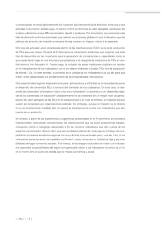 y comercializan en otras (generalmente los nuestros) para Iberoamérica la distinción entre una y otra
actividad no es menor. Desde luego, no será lo mismo en términos de valor agregado, calificación del
empleo y derrames el que IBM comercialice, diseñe o produzca. Por el contrario, es justamente esta
falta de distinción entre las actividades que realizan las empresas globales lo que ha llevado a que las
políticas de atracción de inversión extranjera directa tuvieran un impacto menor a lo esperado.

Otro tipo de actividad, poco considerada dentro de las clasificaciones OECD, es la de la producción
de TICs para uso propio. Durante el IV Seminario se presentaron evidencias que sugieren que este
tipo de desarrollos es tan importante para la generación de competencias y capacidades como el
que puede tener lugar en una empresa que pertenece a la categoría de productora de TICs en sen-
tido estricto (ver Recuadro 4). Desde luego, la inclusión de estas mediciones implicaría un cambio
en la interpretación de los indicadores: ya no se estaría midiendo al Sector TICs sino la producción
de bienes TICs. En este sentido, el aumento de la utilidad de los indicadores (a la luz del "para qué
medir" antes desarrollado) iría en detrimento de la comparabilidad internacional.

Otra especificidad regional (especialmente para Latinoamérica y el Caribe) es la necesidad de poner
el desarrollo de contenidos TICs al servicio del bienestar de los ciudadanos. En este caso, el des-
arrollo de contenidos "orientados a incluir a los más vulnerables" o a contribuir a un "desarrollo regio-
nal de los contenidos en educación" probablemente no se evidencie en un mayor nivel de partici-
pación del valor agregado de las TICs en el producto total o el nivel de empleo, en especial porque
suelen ser encarados por organizaciones públicas. Sin embargo, aunque el impacto no es directo
(o no es directamente medible) ello no reduce la importancia de contar con indicadores que den
cuenta de su evolución.

En síntesis, a partir de las experiencias y sugerencias presentadas en el IV seminario, se considera
imprescindible recomendar complementar las clasificaciones que se están proponiendo adoptar,
incluyendo rubros o categorías adicionales a fin de construir indicadores que den cuenta de los
aspectos mencionados. Resulta claro que esto no debería afectar de modo alguno el trabajo de com-
patibilizar el sistema estadístico regional con las prácticas internacionales pero, una vez más, si los
indicadores perfectamente comparables confirman lo obvio, entonces su utilidad es baja y las posi-
bilidades de lograr consenso escasas. A la inversa, si estrategias nacionales se miden con indicado-
res regionales las posibilidades de lograr homogeneidad crecen y los indicadores no serían ya un fin
en si mismo sino el punto de partida para la mejora económica y social.




» [ ML] | 111
 