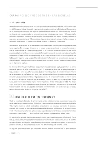 CAP. 06 | ACCESO Y USO DE TICS EN LAS ESCUELAS

» Introducción
Durante el seminario se propuso la inclusión de un capítulo específico dedicado a "Educación" den-
tro del Manual de Lisboa. Aunque la importancia de esta dimensión de la Sociedad del Conocimiento
se irá poniendo de manifiesto a lo largo del presente capítulo, baste aquí mencionar que si el recur-
so clave de esta nueva sociedad es el conocimiento y si éste se genera, mejora y difunde entre las
personas, entonces la formación de los recursos humanos desde sus etapas iniciales y la forma en
que éstos aprenden con y de TICs constituye el punto de partida para lo que en la fila empresas se
denomina especialistas TICs y en la fila familia, usuarios TICs básicos y calificados.

Desde luego, este recorte de la realidad educativa deja fuera al conjunto de instituciones de ense-
ñanza superior. Sin embargo, el recorte no es casual. Lo que se pretende es conocer la medida en
que se enseña sobre TICs y se aprende con las TICs. El estudio de las características que ambos
procesos adquieren en los primeros niveles de formación representa el grado promedio con que los
ciudadanos acceden al resto de los beneficios de las TICs a partir de su vida adulta. Es evidente que
la Educación Superior juega un papel también clave en la formación de competencias, aunque se
acepta que ésta merece un tratamiento separado de la educación básica y por ello no ha sido inclui-
da en el presente capítulo.

En el marco del enfoque metodológico propuesto, la inclusión de este capítulo constituye un primer
paso en la apertura de la fila "otras instituciones". En este caso, el tema que se pretende abordar es
lo que se define como la sub-fila "escuelas". Dada la menor trayectoria de esta temática en el marco
de las actividades de los Talleres de Lisboa -pero también entre el resto de las instituciones interna-
cionales que abordan esta temática-, el grado de avance y de consensos logrados es menor. Menor
es, entonces, el nivel de desarrollo que alcanza este capítulo vis à vis los cinco anteriores. Desde
luego, este menor desarrollo no implica menor importancia dentro del estudio de la SC. Por el con-
trario, su inclusión, aunque incipiente, pretende sentar las bases para el crecimiento de esta temá-
tica dentro de la Sub-red, la que podrá además ser complementadas con los avances que se produ-
cen en el resto de las temáticas abordadas por la RICyT.



 a.     ¿Qué es el la sub-fila "escuelas"?
Medir el tránsito a la Sociedad de la Información en los establecimientos educativos implica cono-
cer el grado en que los estudiantes, profesores y administrativos del establecimiento acceden a las
TICs. Implica medir no sólo la cantidad de computadoras por escuela y los niveles de acceso a
Internet, sino también el uso que se hace de estas herramientas. En términos de la Matriz, implica
medir infraestructura, esfuerzos, aplicaciones y capacidades en el "ámbito de escolaridad formal del
nivel básico y secundario (…) tanto públicos como privados o cooperativos" (Alves, 2008).

En relación a los actores, el enfoque propuesto implica una triple aproximación al fenómeno. Por un
lado, puesto que los principales transmisores de conocimiento son los docentes, el uso de las TICs
por parte de ellos remite de las capacidades con que cuentan para transmitírselos a los alumnos. En
palabras sencillas, si el docente no es usuario TIC, difícilmente puede enseñar a serlo.

La segunda aproximación tiene que ver con los alumnos. Analizar el tránsito a la SC entre este con-

» [ ML] | 115
 