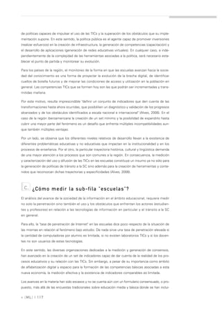 de políticas capaces de impulsar el uso de las TICs y la superación de los obstáculos que su imple-
mentación supone. En este sentido, la política pública es el agente capaz de promover inversiones
(realizar esfuerzos) en la creación de infraestructura, la generación de competencias (capacitación) y
el desarrollo de aplicaciones (generación de redes educativas virtuales). En cualquier caso, e inde-
pendientemente de la complejidad de las herramientas asociadas a la política, será necesario esta-
blecer el punto de partida y monitorear su evolución.

Para los países de la región, el monitoreo de la forma en que las escuelas avanzan hacia la socie-
dad del conocimiento es una forma de proyectar la evolución de la brecha digital, de identificar
cuellos de botella futuros y de mejorar las condiciones de acceso y utilización en la población en
general. Las competencias TICs que se formen hoy son las que podrán ser incrementadas y trans-
mitidas mañana.

Por este motivo, resulta imprescindible "definir un conjunto de indicadores que den cuenta de las
transformaciones hasta ahora ocurridas, que posibiliten un diagnóstico y validación de los progresos
alcanzados y de los obstáculos identificados a escala nacional e internacional" (Alves, 2008). En el
caso de la región iberoamericana la creación de un set mínimo y la posibilidad de expandirlo hasta
cubrir una mayor parte del fenómeno es un desafío que enfrenta múltiples incompatibilidades aun-
que también múltiples ventajas.

Por un lado, se observa que los diferentes niveles relativos de desarrollo llevan a la existencia de
diferentes problemáticas educativas y no educativas que impactan en la institucionalidad y en los
procesos de enseñanza. Por el otro, la particular trayectoria histórica, cultural y lingüística demanda
de una mayor atención a los procesos que son comunes a la región. En consecuencia, la medición
y caracterización del uso y difusión de las TICs en las escuelas constituye un insumo ya no sólo para
la generación de políticas de tránsito a la SC sino además para la creación de herramientas y conte-
nidos que reconozcan dichas trayectorias y especificidades (Alves, 2008).



  c.   ¿Cómo medir la sub-fila "escuelas"?
El análisis del avance de la sociedad de la información en el ámbito educacional, requiere medir
no solo la penetración sino también el uso y los obstáculos que enfrentan los actores (estudian-
tes y profesores) en relación a las tecnologías de información en particular y el tránsito a la SC
en general.

Para ello, la "tasa de penetración de Internet" en las escuelas dice poco respecto de la situación de
las mismas en relación al fenómeno bajo estudio. De nada sirve una tasa de penetración elevada si
la cantidad de computadoras por alumno es limitada, si no existen laboratorios TICs y si los docen-
tes no son usuarios de estas tecnologías.

En este sentido, las diversas organizaciones dedicadas a la medición y generación de consensos,
han avanzado en la creación de un set de indicadores capaz de dar cuenta de la realidad de los pro-
cesos educativos y su relación con las TICs. Sin embargo, a pesar de su importancia como ámbito
de alfabetización digital y espacio para la formación de las competencias básicas asociadas a esta
nueva economía, la medición efectiva y la existencia de indicadores comparables es limitada.

Los avances en la materia han sido escasos y no se cuenta aún con un formulario consensuado, o pro-
puesto, más allá de las encuestas tradicionales sobre educación media y básica donde se han inclui-

» [ ML] | 117
 