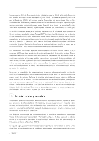 Iberoamericanos (OEI), la Organización de los Estados Americanos (OEA), la Comisión Económica
para América Latina y el Caribe (CEPAL) y su programa OSILAC, el Programa de las Naciones Unidas
para el Desarrollo (PNUD), el Instituto para la Conectividad de las Américas (ICA), el Foro
Latinoamericano de Entes Reguladores de Telecomunicaciones (Regulatel)- y las siguientes organi-
zaciones nacionales: Instituto Colombiano para el Desarrollo de la Ciencia y la Tecnología Francisco
José Caldas -Colciencias- y la UMIC, Agência para a Sociedade do Conhecimento, I.P. - (Portugal).

En el año 2008 se llevó a cabo el IV Seminario Iberoamericano de Indicadores de la Sociedad del
Conocimiento, en la ciudad de Lisboa, Portugal. El IV Seminario fue el ámbito en el cual se discutie-
ron los avances y contribuciones desarrolladas para el Manual de Lisboa y se propusieron aspectos
que deberían ser incluidos en el documento. Se acordó entonces la revisión del Manual y la amplia-
ción de su cobertura. El Manual de Lisboa 2009 es el resultado de las contribuciones y discusiones
mantenidas durante el Seminario. Desde luego, al igual que la primera versión, se espera que su
difusión contribuya a enriquecer y complementar el trabajo que aquí se presenta.

Para los capítulos incluidos en la versión anterior (gobierno, empresas, familias y sector TICs), la
estructura del Manual sigue la dinámica de presentación y análisis de la edición anterior. Esto es,
una primera aproximación teórica al tema en cuestión (el qué) seguida por la presentación de las
mediciones existentes (el cómo y el quién) y finalmente una comparación de las metodologías utili-
zadas por los principales organismos encargados de la generación de información estadística, lo que
incluye además una propuesta de análisis integrado. Esta última parte ha sido el foco de atención
de las discusiones recientes de la Red y la que se espera contribuya al debate en torno a la homo-
genización de indicadores.

Se agregan, en esta edición, dos nuevos capítulos, los que por hallarse es un estadio previo en tér-
minos teórico-metodológicos, consistirán en una presentación del tema y un análisis del estado del
arte en materia de medición. De forma de simplificar la lectura y en línea con el espíritu del Manual,
estos se estructuran de acuerdo a los capítulos anteriores pero a diferencia de ellos, dejan plantea-
das más preguntas que respuestas. Nuevamente, se espera que la difusión de este documento con-
tribuya a avanzar en las respuestas. Estos capítulos se enmarcan en la Matriz de Indicadores de la
Sociedad de la Información y el Conocimiento (que será presentada en las secciones siguientes) y
consisten en la sub-fila "Acceso Universal" y la sub-fila "Escuelas".



 c.     Características generales
La propuesta tiene dos componentes. En primer término, se propone un marco conceptual general
para la medición de la Sociedad de la Información que procura una aproximación integral al análisis
de estos procesos apuntando a que su adopción como base común para aunar criterios, coordinar
acciones y sumar esfuerzos, facilite la realización de trabajos conjuntos y complementarios por parte
de diferentes grupos, equipos o personas.

Los aspectos conceptuales se basan entonces en la propuesta metodológica denominada
"Matriz de Indicadores de Sociedad de la Información" (ver figura 1.1). Esta propuesta ha sido ela-
borada en el marco de las actividades de investigación y desarrollo de la Red Iberoamericana de
Indicadores de Ciencia y Tecnología (RICYT).

En segundo lugar, y ya dentro del marco conceptual sugerido, se intenta realizar un aporte puntual
sobre cómo abordar el desempeño de los agentes dentro de este nuevo paradigma caracterizado por


» [ ML] | 11
 