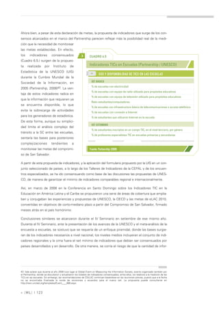 Ahora bien, a pesar de esta declaración de metas, la propuesta de indicadores que surge de los con-
sensos alcanzados en el marco del Partnership parecen reflejar más la posibilidad real de la medi-
ción que la necesidad de monitorear
las metas establecidas. En efecto,
los     indicadores          consensuados                 >       CUADRO 6.5
(Cuadro 6.5.) surgen de la propues-
ta    realizada       por      Instituto       de                 Indicadores TICs en Escuelas (Partnership / UNESCO)
Estadística de la UNESCO (UIS)                                     >>
                                                                           USO Y DISPONIBILIDAD DE TICS EN LAS ESCUELAS
durante la Cumbre Mundial de la
Sociedad de la Información, en                                      SET BÁSICO
                                                                    % de escuelas con electricidad
2005 (Partnership, 2008)43. La ven-
                                                                    % de escuelas con equipo de radio utilizado para propósitos educativos
taja de estos indicadores radica en
                                                                    % de escuelas con equipo de televisión utilizado para propósitos educativos
que la información que requieren ya
                                                                    Ratio estudiantes/computadoras
se encuentra disponible, lo que
                                                                    % de escuelas con infraestructura básica de telecomunicaciones o acceso telefónico
evita la sobrecarga de actividades
                                                                    % de escuelas con conexión a Internet
para los generadores de estadística.                                % de estudiantes que utilizaron Internet en la escuela
De esta forma, aunque su simplici-
                                                                    SET EXTENDIDO
dad limita el análisis complejo del
                                                                    % de estudiantes inscriptos en un campo TIC, en el nivel terciario, por género
tránsito a la SC entre las escuelas,
                                                                    % de profesores especialistas TIC en escuelas primarias y secundarias
sentaría las bases para posteriores
complejizaciones             tendientes          a
monitorear las metas del compromi-                                Fuente: Partnership (2008)
so de San Salvador.

A partir de esta propuesta de indicadores, y la aplicación del formulario propuesto por la UIS en un con-
junto seleccionado de países, a lo largo de los Talleres de Indicadores de la CEPAL y de los encuen-
tros especializados, se ha ido consensuando como base de las discusiones las propuestas de UNES-
CO, de manera de garantizar el mínimo de indicadores comparables regional e internacionalmente.

Así, en marzo de 2008 en la Conferencia en Santo Domingo sobre los Indicadores TIC en la
Educación en América Latina y el Caribe se propusieron una serie de áreas de cobertura que amplia-
ban y conjugaban las experiencias y propuestas de UNESCO, la OECD y las metas de eLAC 2010,
convertidas en objetivos de corto-mediano plazo a partir del Compromiso de San Salvador, firmado
meses atrás en el país homónimo.

Conclusiones similares se alcanzaron durante el IV Seminario en setiembre de ese mismo año.
Durante el IV Seminario, ante la presentación de los avances de la UNESCO y el meta-análisis de la
encuesta a escuelas, se sostuvo que se requería de un enfoque piramidal, donde las bases surgie-
ran de los indicadores necesarios a nivel nacional, los niveles medios incluyeran el conjunto de indi-
cadores regionales y la cima fuera el set mínimo de indicadores que debían ser consensuados por
países desarrollados y en desarrollo. De otra manera, se corría el riesgo de que la cantidad de infor-




43. Vale aclarar que durante el año 2008 tuvo lugar el Global Event on Measuring the Information Society, evento organizado también por
el Partnership, donde se discutieron y actualizaron los listados de indicadores consensuados, entre ellos, los relativos a la medición de las
TICs en las escuelas. Sin embargo, las recomendaciones de OSILAC continúan basándose en las reuniones previas, puesto que a la fecha
no se encontraba finalizada la ronda de revisiones y acuerdos para el nuevo set. La propuesta puede consultarse en
http://new.unctad.org/templates/Event____888.aspx.



» [ ML] | 123
 