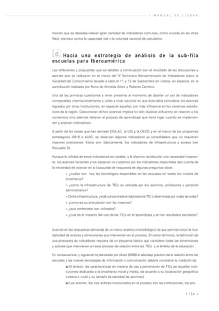 »   M A N U A L   D E   L I S B O A




mación que se deseaba relevar (gran cantidad de indicadores comunes, como sucede en las otras
filas), atentara contra la capacidad real o la voluntad nacional de calcularlos.



  d.Hacia una estrategia de análisis de la sub-fila
escuelas para Iberoamérica
Las reflexiones y propuestas que se detallan a continuación son el resultado de las discusiones y
aportes que se realizaron en el marco del IV Seminario Iberoamericano de Indicadores sobre la
Sociedad del Conocimiento llevado a cabo el 11 y 12 de Septiembre en Lisboa, en especial, en la
contribución realizada por Nuno de Almeida Alves y Roberto Carneiro.

Una de las primeras cuestiones a tener presente al momento de diseñar un set de indicadores
comparables internacionalmente y útiles a nivel nacional es que ésta debe considerar los avances
logrados por otras instituciones, en especial aquellas con más influencia en los sistemas estadís-
ticos de la región. Desconocer dichos avances implica no sólo duplicar esfuerzos en relación a los
consensos sino además detener el proceso de aprendizaje que tiene lugar cuando se implemen-
tan y analizan indicadores.

A partir de las bases que han sentado OSILAC, la UIS y la OECD y en el marco de los programas
estratégicos i2010 e eLAC, se observan algunos indicadores ya consolidados que no requieren
mayores precisiones. Estos son, básicamente, los indicadores de infraestructura y acceso (ver
Recuadro 5).

Aunque la utilidad de estos indicadores es notable, y la efectiva recolección una necesidad imperan-
te, los avances recientes y los espacios no cubiertos por los indicadores disponibles dan cuenta de
la necesidad de avanzar en la búsqueda de respuesta de algunas preguntas clave:
         > ¿cuáles son hoy las tecnologías disponibles en las escuelas en todos los niveles de
         enseñanza?
         > ¿como la infraestructura de TICs es utilizada por los alumnos, profesores y personal
         administrativo?
         > Dicha infraestructura, ¿está concentrada en laboratorios TIC o diseminada por todas las aulas?
         > ¿como es su articulación con las materias?
         > ¿qué contenidos son utilizados?
         > ¿cuál es el impacto del uso de las TICs en el aprendizaje y en los resultados escolares?



Avanzar en las respuestas demanda de un marco analítico-metodológico tal que permita incluir la mul-
tiplicidad de actores y dimensiones que intervienen en el proceso. En otros términos, la definición de
una propuesta de indicadores requiere de un esquema básico que considere todas las dimensiones
y actores que intervienen en este proceso de relación entre las TICs y el ámbito de la educación.

En consecuencia, y siguiendo lo planteado por Alves (2008) el abordaje práctico de la relación entre las
escuelas y las nuevas tecnologías de información y comunicación debería considerar la medición de:
         a) El ámbito: las características en materia de uso y penetración de TICs de aquellas insti-
         tuciones dedicadas a la enseñanza inicial y media, de acuerdo a su localización geográfica
         (urbana o rural) y su tamaño (la cantidad de alumnos).
         b) Los actores: los tres actores involucrados en el proceso son las instituciones, los pro-


                                                                                                | 124 «
 
