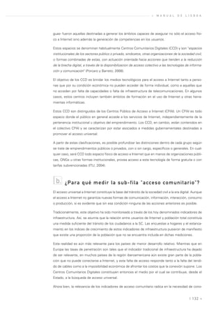 »   M A N U A L    D E   L I S B O A




guas- fueron aquellas destinadas a generar los ámbitos capaces de asegurar no sólo el acceso físi-
co a Internet sino además la generación de competencias en los usuarios.

Estos espacios se denominan habitualmente Centros Comunitarios Digitales (CCD) y son "espacios
institucionales de los sectores público o privado, sindicatos, otras organizaciones de la sociedad civil,
o formas combinadas de estas, con actuación orientada hacia acciones que tienden a la reducción
de la brecha digital, a través de la disponibilizacion de acceso colectivo a las tecnologías de informa-
ción y comunicación" (Porcaro y Barreto; 2008).

El objetivo de los CCD es brindar los medios tecnológicos para el acceso a Internet tanto a perso-
nas que por su condición económica no pueden acceder de forma individual, como a aquellas que
no acceden por falta de capacidades o falta de infraestructura de telecomunicaciones. En algunos
casos, estos centros incluyen también ámbitos de formación en el uso de Internet y otras herra-
mientas informáticas.

Estos CCD son distinguidos de los Centros Público de Acceso a Internet (CPAI). Un CPAI es todo
espacio donde el público en general accede a los servicios de Internet, independientemente de la
pertenencia institucional u objetivo del emprendimiento. Los CCD, en cambio, están contenidos en
el colectivo CPAI y se caracterizan por estar asociados a medidas gubernamentales destinadas a
promover el acceso universal.

A partir de estas clasificaciones, es posible profundizar las distinciones dentro de cada grupo según
se trate de emprendimientos públicos o privados, con o sin cargo, específicos o generales. En cual-
quier caso, será CCD todo espacio físico de acceso a Internet que en manos de organizaciones públi-
cas, ONGs u otras formas institucionales, provea acceso a esta tecnología de forma gratuita o con
tarifas subvencionadas (ITU, 2004).



  b.    ¿Para qué medir la sub-fila "acceso comunitario"?
El acceso universal a Internet constituye la base del tránsito de la sociedad civil a la era digital. Aunque
el acceso a Internet no garantiza nuevas formas de comunicación, información, interacción, consumo
o producción, sí es evidente que sin esa condición ninguna de las acciones anteriores es posible.

Tradicionalmente, este objetivo ha sido monitoreado a través de los hoy denominados indicadores de
infraestructura. Así, se asumía que la relación entre usuarios de Internet y población total constituía
una medida suficiente del tránsito de los ciudadanos a la SC. Las encuestas a hogares y el estanca-
miento en los índices de crecimiento de estos indicadores de infraestructura pusieron de manifiesto
que existe una proporción de la población que no se encuentra incluida en dichas mediciones.

Esta realidad es aún más relevante para los países de menor desarrollo relativo. Mientras que en
Europa las tasas de penetración son tales que el indicador tradicional de infraestructura ha dejado
de ser relevante, en muchos países de la región iberoamericana aún existe gran parte de la pobla-
ción que no puede conectarse a Internet, y esta falta de acceso responde tanto a la falta del tendi-
do de cables como a la imposibilidad económica de afrontar los costos que la conexión supone. Los
Centros Comunitarios Digitales constituyen entonces el medio por el cual se contribuye, desde el
Estado, a la búsqueda de acceso universal.

Ahora bien, la relevancia de los indicadores de acceso comunitario radica en la necesidad de cono-


                                                                                                   | 132 «
 