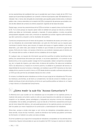 cer las características de la población bien que no accede bien que lo hace a través de los CCD. Si se
acepta que el porcentaje de población con conexión a Internet (suscriptores cada 100 habitantes) es un
indicador más o menos claro del grado de conectividad, para aquellos países donde existe un esfuerzo
público más o menos sistemático en la creación de CCDs, la proporción de personas que acceden a tra-
vés de ellos debería de sumarse a la anterior proporción, logrando así las tasas de acceso.

Desde luego, conocer las características de los CCDs es también un aspecto clave a la hora de medir
la SC. Ya no tanto porque se requiere operar sobre la realidad sino porque se trata de un esfuerzo
público que debe ser monitoreado, evaluado y mejorado. En pocas palabras, si existe una partida
presupuestaria asignada a este rubro, entonces es esperable que existan registros administrativos
que den cuenta de su situación y de los resultados de la política.

Cuando las comparaciones son al interior de los países, los indicadores de acceso comunitario -junto
con los indicadores de conectividad tradicionales- son parte de información que se requiere para
monitorear la brecha interna, para conocer el impacto del acceso en lugares aislados o de menor
desarrollo y, por sobre todo, para evaluar la medida en que el Estado se convierte en garante del
acceso. Dicho de otro modo, si el acceso a Internet es una condición necesaria para el tránsito a la
SC, entonces éste se vuelve un derecho de los ciudadanos de la era digital.

En cualquier caso, se requiere de información que permita cuantificar el público beneficiario de la
política, las características del acceso (por ejemplo, si se provee capacitación, si la conexión es de
banda ancha y si los usuarios pueden navegar de forma apropiada o deben compartirse computado-
ras, etc.), el grado de impacto y por sobre todo, el alcance de la política. De nada sirve contabilizar
CCD si se desconoce su impacto en el entorno próximo, la calidad en la prestación del servicio, la
disponibilidad de recursos humanos y materiales y la medida en que el CCD interactúa con las nece-
sidades de los usuarios (no será lo mismo un CCD desde donde se accede a software educativo que
un CCD que sólo permite las actividades básicas de chat o email).

En síntesis, la utilidad de estos indicadores es similar a la que surge de los indicadores de TICs entre
los individuos y las familias, es de hecho un complemento. Se trata de conocer la medida en que el
estado contribuye al cierre de la brecha y la forma en que la política pública se traduce en un mayor
y mejor tránsito a la Sociedad del Conocimiento.



  c.   ¿Cómo medir la sub-fila "Acceso Comunitario"?
A diferencia de lo que sucede con los indicadores que se encuadran en los capítulos previos, la
medición del acceso comunitario cuenta no sólo con poca trayectoria sino además con escasa par-
ticipación en los debates, planes estratégicos y búsqueda de conjuntos mínimos de indicadores
comparables. Esto se debe, principalmente, a que se trata de un fenómeno característico de los paí-
ses de menor desarrollo relativo y, tal cual puede apreciarse en los capítulos previos, son estos tam-
bién los países con menor trayectoria en la construcción y sistematización de indicadores.

Ahora bien, aunque a simple vista lograr un set mínimo de indicadores comparables parece una
tarea sencilla, incluso de tipo inventario, cuando se ahonda en las fuentes que podrían suministrar
la información, la medición se vuelve una tarea compleja.

El primer problema que surge ante la búsqueda de indicadores comparables son las distintas deno-
minaciones y figuras institucionales en que se encuadran los CCD. Aunque en esencia en todos los


» [ ML] | 133
 