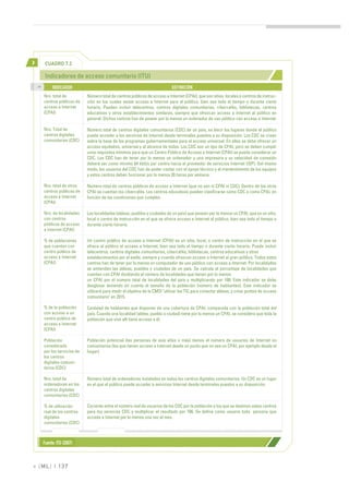 >         CUADRO 7.2

          Indicadores de acceso comunitario (ITU)
    >>
              INDICADOR                                                         DEFINICIÓN
         Nro. total de          Número total de centros públicos de acceso a Internet (CPAI), que son sitios, locales o centros de instruc-
         centros públicos de    ción en los cuales existe acceso a Internet para el público, bien sea todo el tiempo o durante cierto
         acceso a Internet      horario. Pueden incluir telecentros, centros digitales comunitarios, cibercafés, bibliotecas, centros
         (CPAI)                 educativos y otros establecimientos similares, siempre que ofrezcan acceso a Internet al público en
                                general. Dichos centros han de poseer por lo menos un ordenador de uso público con acceso a Internet.

         Nro. Total de          Número total de centros digitales comunitarios (CDC) de un país, es decir los lugares donde el público
         centros digitales      puede acceder a los servicios de Internet desde terminales puestos a su disposición. Los CDC se crean
         comunitarios (CDC)     sobre la base de los programas gubernamentales para el acceso universal. En ellos se debe ofrecer un
                                acceso equitativo, universal y al alcance de todos. Los CDC son un tipo de CPAI, pero se deben cumplir
                                unos requisitos mínimos para que un Centro Público de Acceso a Internet (CPAI) se pueda considerar un
                                CDC. Los CDC han de tener por lo menos un ordenador y una impresora y su velocidad de conexión
                                deberá ser como mínimo 64 kbit/s por centro hacia el proveedor de servicios Internet (ISP). Del mismo
                                modo, los usuarios del CDC han de poder contar con el apoyo técnico y el mantenimiento de los equipos
                                y estos centros deben funcionar por lo menos 20 horas por semana.

         Nro. total de otros    Número total de centros públicos de acceso a Internet (que no son ni CPAI ni CDC). Dentro de los otros
         centros públicos de    CPAI se cuentan los cibercafés. Los centros educativos pueden clasificarse como CDC o como CPAI, en
         acceso a Internet      función de las condiciones que cumplen.
         (CPAI)

         Nro. de localidades    Las localidades (aldeas, pueblos y ciudades de un país) que poseen por lo menos un CPAI, que es un sitio,
         con centros            local o centro de instrucción en el que se ofrece acceso a Internet al público, bien sea todo el tiempo o
         públicos de acceso     durante cierto horario.
         a Internet (CPAI)

         % de poblaciones       Un centro público de acceso a Internet (CPAI) es un sitio, local, o centro de instrucción en el que se
         que cuentan con        ofrece al público el acceso a Internet, bien sea todo el tiempo o durante cierto horario. Puede incluir
         centro público de      telecentros, centros digitales comunitarios, cibercafés, bibliotecas, centros educativos y otros
         acceso a Internet      establecimientos por el estilo, siempre y cuando ofrezcan acceso a Internet al gran público. Todos estos
         (CPAI)                 centros han de tener por lo menos un computador de uso público con acceso a Internet. Por localidades
                                se entienden las aldeas, pueblos y ciudades de un país. Se calcula el porcentaje de localidades que
                                cuentan con CPAI dividiendo el número de localidades que tienen por lo menos
                                un CPAI por el número total de localidades del país y multiplicando por 100. Este indicador se debe
                                desglosar teniendo en cuenta el tamaño de la población (número de habitantes). Este indicador se
                                utilizará para medir el objetivo de la CMSI "utilizar las TIC para conectar aldeas, y crear puntos de acceso
                                comunitario" en 2015.

         % de la población      Cantidad de habitantes que disponen de una cobertura de CPAI, comparada con la población total del
         con acceso a un        país. Cuando una localidad (aldea, pueblo o ciudad) tiene por lo menos un CPAI, se considera que toda la
         centro público de      población que vive allí tiene acceso a él.
         acceso a Internet
         (CPAI)

         Población              Población potencial (las personas de seis años o más) menos el número de usuarios de Internet no
         considerada            comunitarios (los que tienen acceso a Internet desde un punto que no sea un CPAI, por ejemplo desde el
         por los servicios de   hogar).
         los centros
         digitales comuni-
         tarios (CDC)

         Nro. total de          Número total de ordenadores instalados en todos los centros digitales comunitarios. Un CDC es un lugar
         ordenadores en los     en el que el público puede acceder a servicios Internet desde terminales puestos a su disposición.
         centros digitales
         comunitarios (CDC)

         % de utilización       Cociente entre el número real de usuarios de los CDC por la población a los que se destinan estos centros
         real de los centros    para los servicios CDC y multiplicar el resultado por 100. Se define como usuario toda persona que
         digitales              acceda a Internet por lo menos una vez al mes.
         comunitarios (CDC)



         Fuente: ITU (2007)



» [ ML] | 137
 