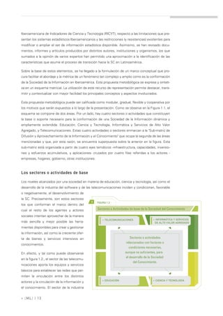 Iberoamericana de Indicadores de Ciencia y Tecnología (RICYT), respecto a las limitaciones que pre-
sentan los sistemas estadísticos Iberoamericanos y las restricciones (y resistencias) existentes para
modificar o ampliar el set de información estadística disponible. Asimismo, se han revisado docu-
mentos, informes y artículos producidos por distintos autores, instituciones y organismos, los que
sumados a la opinión de varios expertos han permitido una aproximación a la identificación de las
características que asume el proceso de transición hacia la SC en Latinoamérica.

Sobre la base de estos elementos, se ha llegado a la formulación de un marco conceptual que pro-
cura facilitar el abordaje y la métrica de un fenómeno tan complejo y amplio como es la conformación
de la Sociedad de la Información en Iberoamérica. Esta propuesta metodológica se expresa y sinteti-
za en un esquema matricial. La utilización de este recurso de representación permite destacar, trans-
mitir y contextualizar con mayor facilidad los principales conceptos y aspectos involucrados.

Esta propuesta metodológica puede ser calificada como modular, gradual, flexible y cooperativa por
los motivos que serán expuestos a lo largo de la presentación. Como se observa en la Figura 1.1, el
esquema se compone de dos áreas. Por un lado, hay cuatro sectores o actividades que constituyen
la base o soporte necesario para la conformación de una Sociedad de la Información dinámica y
ampliamente extendida: Educación, Ciencia y Tecnología, Informática y Servicios de Alto Valor
Agregado, y Telecomunicaciones. Estas cuatro actividades o sectores enmarcan a la "Sub-matriz de
Difusión y Aprovechamiento de la Información y el Conocimiento" que ocupa la segunda de las áreas
mencionadas y que, por esta razón, se encuentra superpuesta sobre la anterior en la figura. Esta
sub-matriz está organizada a partir de cuatro ejes temáticos -infraestructura, capacidades, inversio-
nes y esfuerzos acumulativos, y aplicaciones- cruzados por cuatro filas referidas a los actores -
empresas, hogares, gobierno, otras instituciones.



Los sectores o actividades de base

Los niveles alcanzados por una sociedad en materia de educación, ciencia y tecnología, así como el
desarrollo de la industria del software y de las telecomunicaciones inciden y condicionan, favorable
o negativamente, el desenvolvimiento de
la SC. Precisamente, son estos sectores
                                                >   FIGURA 1.2
los que conforman el marco dentro del
cual el resto de los agentes y actores              Sectores o Actividades de base de la Sociedad del Conocimiento

sociales intentan aprovechar de la manera
                                                        » TELECOMUNICACIONES               » INFORMÁTICA Y SERVICIOS
más sencilla y mejor posible las herra-                                                     DE ALTO VALOR AGREGADO
mientas disponibles para crear y gestionar
la información, así como la creciente ofer-
ta de bienes y servicios intensivos en                                     Sectores o actividades
                                                                        relacionados con factores o
conocimientos.
                                                                          condiciones necesarias,
En efecto, y tal como puede observarse                                 aunque no suficientes, para
                                                                       el desarrollo de la Sociedad
en la figura 1.2., el sector de las telecomu-
                                                                             del Conocimiento.
nicaciones aporta los equipos y servicios
básicos para establecer las redes que per-
miten la vinculación entre los distintos
                                                        » EDUCACIÓN                        » CIENCIA Y TECNOLOGÍA
actores y la circulación de la información y
el conocimiento. El sector de la industria


» [ ML] | 13
 