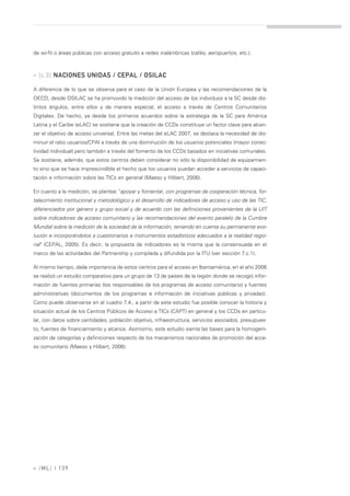 de wi-fi) o áreas públicas con acceso gratuito a redes inalámbricas (cafés, aeropuertos, etc.).



» [c.3] NACIONES UNIDAS / CEPAL / OSILAC

A diferencia de lo que se observa para el caso de la Unión Europea y las recomendaciones de la
OECD, desde OSILAC se ha promovido la medición del acceso de los individuos a la SC desde dis-
tintos ángulos, entre ellos y de manera especial, el acceso a través de Centros Comunitarios
Digitales. De hecho, ya desde los primeros acuerdos sobre la estrategia de la SC para América
Latina y el Caribe (eLAC) se sostiene que la creación de CCDs constituye un factor clave para alcan-
zar el objetivo de acceso universal. Entre las metas del eLAC 2007, se destaca la necesidad de dis-
minuir el ratio usuarios/CPAI a través de una disminución de los usuarios potenciales (mayor conec-
tividad individual) pero también a través del fomento de los CCDs basados en iniciativas comunales.
Se sostiene, además, que estos centros deben considerar no sólo la disponibilidad de equipamien-
to sino que se hace imprescindible el hecho que los usuarios puedan acceder a servicios de capaci-
tación e información sobre las TICs en general (Maeso y Hilbert, 2006).

En cuanto a la medición, se plantea: "apoyar y fomentar, con programas de cooperación técnica, for-
talecimiento institucional y metodológico y el desarrollo de indicadores de acceso y uso de las TIC,
diferenciados por género y grupo social y de acuerdo con las definiciones provenientes de la UIT
sobre indicadores de acceso comunitario y las recomendaciones del evento paralelo de la Cumbre
Mundial sobre la medición de la sociedad de la información, teniendo en cuenta su permanente evo-
lución e incorporándolos a cuestionarios e instrumentos estadísticos adecuados a la realidad regio-
nal" (CEPAL, 2005). Es decir, la propuesta de indicadores es la misma que la consensuada en el
marco de las actividades del Partnership y compilada y difundida por la ITU (ver sección 7.c.1).

Al mismo tiempo, dada importancia de estos centros para el acceso en Iberoamérica, en el año 2006
se realizó un estudio comparativo para un grupo de 13 de países de la región donde se recogió infor-
mación de fuentes primarias (los responsables de los programas de acceso comunitario) y fuentes
administrativas (documentos de los programas e información de iniciativas públicas y privadas).
Como puede observarse en el cuadro 7.4., a partir de este estudio fue posible conocer la historia y
situación actual de los Centros Públicos de Acceso a TICs (CAPT) en general y los CCDs en particu-
lar, con datos sobre cantidades, población objetivo, infraestructura, servicios asociados, presupues-
to, fuentes de financiamiento y alcance. Asimismo, este estudio sienta las bases para la homogeni-
zación de categorías y definiciones respecto de los mecanismos nacionales de promoción del acce-
so comunitario (Maeso y Hilbert, 2006).




» [ ML] | 139
 