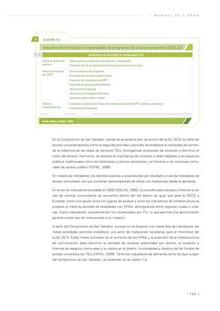 »   M A N U A L   D E   L I S B O A




>         CUADRO 7.4

          Esquema del formulario a responsables de programas de acceso comunitario (OSILAC)
    >>
                                                    ENTREVISTA DE GESTORES DE PROGRAMAS CAPT
         Sobre la institución       Datos sobre la institución (localización, antigüedad)
         gestora                    Clasificación de la institución (nacional, provincial, municipal)
         Sobre el programa          Características del programa
         de CAPT                    Participación de otras instituciones
                                    Esquema del programa de CAPT
                                    Esquema de apoyo gubernamental
                                    Alcance del programa
                                    Servicios y tecnologías ofrecidos
                                    Usuarios potenciales y reales
         Sobre la                   Cantidad, localización y fecha de constitución de los CAPT (activos y cerrados)
         implementación             Problemas enfrentados



         Fuente: Maeso y Hilbert, (2006)




                   En el Compromiso de San Salvador, donde se acuerda el plan de acción del eLAC 2010, la meta del
                   acceso universal aparece como la segunda prioridad y para ello se establece la necesidad de aumen-
                   tar la cobertura de las redes de servicios TICs, homogenizar protocolos de conexión y disminuir el
                   costo del acceso. Asimismo, se destaca la importancia de conectar a redes digitales a los espacios
                   públicos tradicionales como las bibliotecas y centros educativos y el fomento a las iniciativas comu-
                   nales de acceso público (CEPAL, 2008).

                   En materia de indicadores, los distintos avances y acuerdos dan por resultado un set de indicadores de
                   acceso comunitario, los que combinan aproximaciones de oferta con mediciones desde la demanda.

                   En el set de indicadores acordado en 2005 (OSILAC, 2005), la consulta sobre acceso a Internet a tra-
                   vés de centros comunitarios se encuentra dentro del set básico (al igual que para la OECD y
                   Eurostat, como una opción entre los lugares de acceso) y entre los indicadores de infraestructura se
                   propone el medir la cantidad de localidades con CPAIs, distinguiendo entre regiones rurales y urba-
                   nas. Estos indicadores, complementan los recolectados por ITU, lo que permite una aproximación
                   general a este tipo de instituciones y su impacto.

                   A partir del Compromiso de San Salvador, aunque no se propone una nueva lista de indicadores, las
                   metas acordadas permiten establecer una serie de mediciones necesarias para el monitoreo del
                   eLAC 2010. Estas metas consisten en el aumento de los CPAIs y la extensión de la infraestructura
                   de comunicación (para disminuir la cantidad de usuarios potenciales por centro), la conexión a
                   Internet de espacios comunales y la mejora en el diseño, funcionalidad y objetivo de los fondos de
                   acceso universal a las TICs (CEPAL, 2008). Tanto los indicadores de demanda como los que surgen
                   del compromiso de San Salvador, se sintetizan en el cuadro 7.5.




                                                                                                                                  | 140 «
 