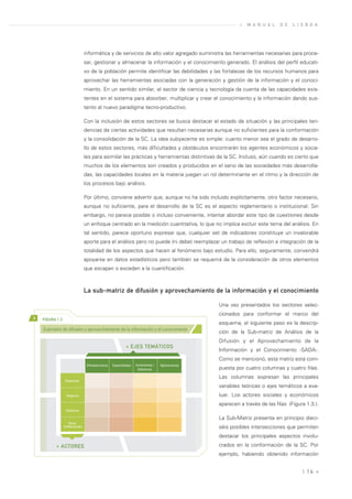 »   M A N U A L   D E   L I S B O A




                                 informática y de servicios de alto valor agregado suministra las herramientas necesarias para proce-
                                 sar, gestionar y almacenar la información y el conocimiento generado. El análisis del perfil educati-
                                 vo de la población permite identificar las debilidades y las fortalezas de los recursos humanos para
                                 aprovechar las herramientas asociadas con la generación y gestión de la información y el conoci-
                                 miento. En un sentido similar, el sector de ciencia y tecnología da cuenta de las capacidades exis-
                                 tentes en el sistema para absorber, multiplicar y crear el conocimiento y la información dando sus-
                                 tento al nuevo paradigma tecno-productivo.

                                 Con la inclusión de estos sectores se busca destacar el estado de situación y las principales ten-
                                 dencias de ciertas actividades que resultan necesarias aunque no suficientes para la conformación
                                 y la consolidación de la SC. La idea subyacente es simple: cuanto menor sea el grado de desarro-
                                 llo de estos sectores, más dificultades y obstáculos encontrarán los agentes económicos y socia-
                                 les para asimilar las prácticas y herramientas distintivas de la SC. Incluso, aún cuando es cierto que
                                 muchos de los elementos son creados y producidos en el seno de las sociedades más desarrolla-
                                 das, las capacidades locales en la materia juegan un rol determinante en el ritmo y la dirección de
                                 los procesos bajo análisis.

                                 Por último, conviene advertir que, aunque no ha sido incluido explícitamente, otro factor necesario,
                                 aunque no suficiente, para el desarrollo de la SC es el aspecto reglamentario o institucional. Sin
                                 embargo, no parece posible o incluso conveniente, intentar abordar este tipo de cuestiones desde
                                 un enfoque centrado en la medición cuantitativa, lo que no implica excluir este tema del análisis. En
                                 tal sentido, parece oportuno expresar que, cualquier set de indicadores constituye un invalorable
                                 aporte para el análisis pero no puede (ni debe) reemplazar un trabajo de reflexión e integración de la
                                 totalidad de los aspectos que hacen al fenómeno bajo estudio. Para ello, seguramente, convendrá
                                 apoyarse en datos estadísticos pero también se requerirá de la consideración de otros elementos
                                 que escapan o exceden a la cuantificación.



                                 La sub-matriz de difusión y aprovechamiento de la información y el conocimiento

                                                                                                 Una vez presentados los sectores selec-
                                                                                                 cionados para conformar el marco del
>   FIGURA 1.3
                                                                                                 esquema, el siguiente paso es la descrip-
    Submatriz de difusión y aprovechamiento de la información y el conocimiento
                                                                                                 ción de la Sub-matriz de Análisis de la
                                                                                                 Difusión y el Aprovechamiento de la
                                                            » EJES TEMÁTICOS
                                                                                                 Información y el Conocimiento -SADA-.
                                                                                                 Como se mencionó, esta matriz está com-
                                  Infraestructura   Capacidades   Inversiones /   Aplicaciones
                                                                    Esfuerzos                    puesta por cuatro columnas y cuatro filas.
                                                                                                 Las columnas expresan las principales
                  Empresas
                                                                                                 variables teóricas o ejes temáticos a eva-
                   Hogares                                                                       luar. Los actores sociales y económicos
                                                                                                 aparecen a través de las filas (Figura 1.3.).
                  Gobierno

                                                                                                 La Sub-Matriz presenta en principio dieci-
                     Otras
                 Instituciones                                                                   séis posibles intersecciones que permiten
                                                                                                 destacar los principales aspectos involu-
           » ACTORES                                                                             crados en la conformación de la SC. Por
                                                                                                 ejemplo, habiendo obtenido información


                                                                                                                                      | 14 «
 