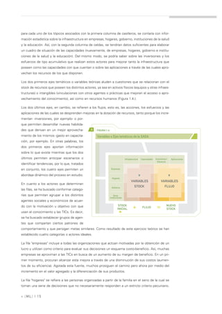 para cada uno de los tópicos asociados con la primera columna de casilleros, se contaría con infor-
mación estadística sobre la infraestructura en empresas, hogares, gobierno, instituciones de la salud
y la educación. Así, con la segunda columna de celdas, se tendrían datos suficientes para elaborar
un cuadro de situación de las capacidades (nuevamente, de empresas, hogares, gobierno e institu-
ciones de la salud y la educación). Del mismo modo, se podría saber sobre las inversiones y los
esfuerzos de tipo acumulativo que realizan estos actores para mejorar tanto la infraestructura que
poseen como las capacidades con que cuentan o sobre las aplicaciones a través de las cuales apro-
vechan los recursos de los que disponen.

Los dos primeros ejes temáticos o variables teóricas aluden a cuestiones que se relacionan con el
stock de recursos que poseen los distintos actores, ya sea en activos físicos (equipos y otras infraes-
tructuras) o intangibles (vinculaciones con otros agentes o prácticas que mejoran el acceso o apro-
vechamiento del conocimiento), así como en recursos humanos (Figura 1.4.).

Los dos últimos ejes, en cambio, se refieren a los flujos, esto es, las acciones, los esfuerzos y las
aplicaciones de las cuales se desprenden mejoras en la dotación de recursos, tanto porque los incre-
mentan -inversiones, por ejemplo- o por-
que permiten desarrollar nuevas habilida-
des que derivan en un mejor aprovecha-          >   FIGURA 1.4

miento de los mismos -gasto en capacita-            Variables o Ejes temáticos de la SADA
ción, por ejemplo. En otras palabras, los
dos primeros ejes aportan información
sobre lo que existe mientras que los dos
últimos permiten anticipar escenarios o                                          Infraestructura   Capacidades   Inversiones /        Aplicaciones
                                                                                                                   Esfuerzos
identificar tendencias, por lo que, tratados
en conjunto, los cuatro ejes permiten un                          Empresas

abordaje dinámico del proceso en estudio.
                                                                                               >>




                                                                                                                                 >>



                                                                   Hogares
                                                                                        VARIABLES                     VARIABLES
En cuanto a los actores que determinan
                                                                  Gobierno                 STOCK                           FLUJO
las filas, se ha buscado conformar catego-
rías que permitan agrupar a los distintos                            Otras
                                                                 Instituciones
agentes sociales y económicos de acuer-
                                                                          STOCK                                              NUEVO
do con la motivación u objetivo con que
                                                                         INICIAL          +         FLUJO         =          STOCK
usan el conocimiento y las TICs. Es decir,
se ha buscado establecer grupos de agen-
tes que compartan ciertos patrones de
comportamiento y que persigan metas similares. Como resultado de este ejercicio teórico se han
establecido cuatro categorías o actores ideales.

La fila "empresas" incluye a todas las organizaciones que actúan motivadas por la obtención de un
lucro y utilizan como criterio para evaluar sus decisiones un esquema costo-beneficio. Así, muchas
empresas se aproximan a las TICs en busca de un aumento de su margen de beneficio. En un pri-
mer momento, procuran alcanzar esta mejora a través de una disminución de sus costos (aumen-
tos de su eficiencia). Agotada esta fuente, muchos prosiguen el camino pero ahora por medio del
incremento en el valor agregado y la diferenciación de sus productos.

La fila "hogares" se refiere a las personas organizadas a partir de la familia en el seno de la cual se
toman una serie de decisiones que no necesariamente responden a un estricto criterio pecuniario.


» [ ML] | 15
 