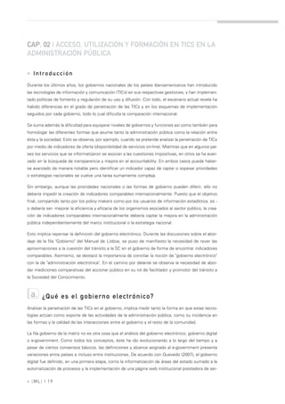 CAP. 02 | ACCESO, UTILIZACIÓN Y FORMACIÓN EN TICS EN LA
ADMINISTRACIÓN PÚBLICA

» Introducción
Durante los últimos años, los gobiernos nacionales de los países iberoamericanos han introducido
las tecnologías de información y comunicación (TICs) en sus respectivas gestiones, y han implemen-
tado políticas de fomento y regulación de su uso y difusión. Con todo, el escenario actual revela ha
habido diferencias en el grado de penetración de las TICs y en los esquemas de implementación
seguidos por cada gobierno, todo lo cual dificulta la comparación internacional.

Se suma además la dificultad para equiparar niveles de gobiernos y funciones así como también para
homologar las diferentes formas que asume tanto la administración pública como la relación entre
ésta y la sociedad. Esto se observa, por ejemplo, cuando se pretende analizar la penetración de TICs
por medio de indicadores de oferta (disponibilidad de servicios on-line). Mientras que en algunos paí-
ses los servicios que se informatizaron se asocian a las cuestiones impositivas, en otros se ha avan-
zado en la búsqueda de transparencia y mejora en el accountability. En ambos casos puede haber-
se avanzado de manera notable pero identificar un indicador capaz de captar o sopesar prioridades
o estrategias nacionales se vuelve una tarea sumamente compleja.

Sin embargo, aunque las prioridades nacionales o las formas de gobierno pueden diferir, ello no
debería impedir la creación de indicadores comparables internacionalmente. Puesto que el objetivo
final, compartido tanto por los policy makers como por los usuarios de información estadística, es -
o debería ser- mejorar la eficiencia y eficacia de los organismos asociados al sector público, la crea-
ción de indicadores comparables internacionalmente debería captar la mejora en la administración
pública independientemente del marco institucional o la estrategia nacional.

Esto implica repensar la definición del gobierno electrónico. Durante las discusiones sobre el abor-
daje de la fila "Gobierno" del Manual de Lisboa, se puso de manifiesto la necesidad de rever las
aproximaciones a la cuestión del tránsito a la SC en el gobierno de forma de encontrar indicadores
comparables. Asimismo, se destacó la importancia de conciliar la noción de "gobierno electrónico"
con la de "administración electrónica". En el camino por delante se observa la necesidad de abor-
dar mediciones comparativas del accionar público en su rol de facilitador y promotor del tránsito a
la Sociedad del Conocimiento.



  a.    ¿Qué es el gobierno electrónico?
Analizar la penetración de las TICs en el gobierno, implica medir tanto la forma en que estas tecno-
logías actúan como soporte de las actividades de la administración pública, como su incidencia en
las formas y la calidad de las interacciones entre el gobierno y el resto de la comunidad.

La fila gobierno de la matriz no es otra cosa que el análisis del gobierno electrónico, gobierno digital
o e-government. Como todos los conceptos, éste ha ido evolucionando a lo largo del tiempo y a
pesar de ciertos consensos básicos, las definiciones y alcance asignado al e-government presenta
variaciones entre países e incluso entre instituciones. De acuerdo con Quevedo (2007), el gobierno
digital fue definido, en una primera etapa, como la informatización de áreas del estado sumado a la
automatización de procesos y la implementación de una página web institucional prestadora de ser-

» [ ML] | 19
 