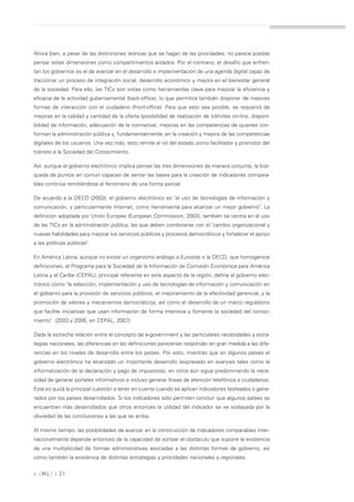 Ahora bien, a pesar de las distinciones teóricas que se hagan de las prioridades, no parece posible
pensar estas dimensiones como compartimientos aislados. Por el contrario, el desafío que enfren-
tan los gobiernos es el de avanzar en el desarrollo e implementación de una agenda digital capaz de
traccionar un proceso de integración social, desarrollo económico y mejora en el bienestar general
de la sociedad. Para ello, las TICs son vistas como herramientas clave para mejorar la eficiencia y
eficacia de la actividad gubernamental (back-office), lo que permitirá también disponer de mejores
formas de interacción con el ciudadano (front-office). Para que esto sea posible, se requerirá de
mejoras en la calidad y cantidad de la oferta (posibilidad de realización de trámites on-line, disponi-
bilidad de información, adecuación de la normativa), mejoras en las competencias de quienes con-
forman la administración pública y, fundamentalmente, en la creación y mejora de las competencias
digitales de los usuarios. Una vez más, esto remite al rol del estado como facilitador y promotor del
tránsito a la Sociedad del Conocimiento.

Así, aunque el gobierno electrónico implica pensar las tres dimensiones de manera conjunta, la bús-
queda de puntos en común capaces de sentar las bases para la creación de indicadores compara-
bles continúa remitiéndose al fenómeno de una forma parcial.

De acuerdo a la OECD (2003), el gobierno electrónico es "el uso de tecnologías de información y
comunicación, y particularmente Internet, como herramienta para alcanzar un mejor gobierno". La
definición adoptada por Unión Europea (European Commission, 2003), también se centra en el uso
de las TICs en la administración pública, las que deben combinarse con el "cambio organizacional y
nuevas habilidades para mejorar los servicios públicos y procesos democráticos y fortalecer el apoyo
a las políticas públicas".

En América Latina, aunque no existe un organismo análogo a Eurostat o la OECD, que homogenice
definiciones, el Programa para la Sociedad de la Información de Comisión Económica para América
Latina y el Caribe (CEPAL), principal referente en este aspecto de la región, define al gobierno elec-
trónico como "la selección, implementación y uso de tecnologías de información y comunicación en
el gobierno para la provisión de servicios públicos, el mejoramiento de la efectividad gerencial, y la
promoción de valores y mecanismos democráticos, así como el desarrollo de un marco regulatorio
que facilite iniciativas que usan información de forma intensiva y fomente la sociedad del conoci-
miento". (2003 y 2006, en CEPAL, 2007)

Dada la estrecha relación entre el concepto de e-government y las particulares necesidades y estra-
tegias nacionales, las diferencias en las definiciones parecerían responder en gran medida a las dife-
rencias en los niveles de desarrollo entre los países. Por esto, mientras que en algunos países el
gobierno electrónico ha alcanzado un importante desarrollo (expresado en avances tales como la
informatización de la declaración y pago de impuestos), en otros aún sigue predominando la nece-
sidad de generar portales informativos e incluso generar líneas de atención telefónica a ciudadanos.
Esta es quizá la principal cuestión a tener en cuenta cuando se aplican indicadores testeados o gene-
rados por los países desarrollados. Si los indicadores sólo permiten concluir que algunos países se
encuentran más desarrollados que otros entonces la utilidad del indicador se ve soslayada por la
obviedad de las conclusiones a las que se arriba.

Al mismo tiempo, las posibilidades de avanzar en la construcción de indicadores comparables inter-
nacionalmente depende entonces de la capacidad de sortear el obstáculo que supone la existencia
de una multiplicidad de formas administrativas asociadas a las distintas formas de gobierno, así
como también la existencia de distintas estrategias y prioridades nacionales y regionales.


» [ ML] | 21
 