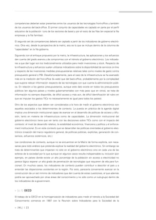 competencias deberían estar presentes entre los usuarios de las tecnologías front-office y también
de los usuarios del back-office. El primer conjunto de capacidades es captado en parte por el perfil
educativo de la población (uno de los sectores de base) y por el resto de las filas (en especial la fila
empresas y la fila familias).

El segundo set de competencias debería ser captado a partir de los indicadores de gobierno electró-
nico. Otra vez, desde la perspectiva de la matriz, eso es lo que se incluye dentro de la columna de
"capacidades" en la fila gobierno.

Siguiendo con el enfoque propuesto por la matriz, la infraestructura, las aplicaciones y los esfuerzos
dan cuenta del grado avance y de compromiso con el tránsito al gobierno electrónico. Los indicado-
res a que dan lugar son los tradicionalmente utilizados para medir inversiones y stock. Respecto de
la infraestructura y esfuerzos suelen utilizarse indicadores sobre la disponibilidad de servicios on-line
y respecto de las inversiones medidas presupuestarias relativas tales como niveles de gasto contra
presupuesto general o PBI. Desafortunadamente, para el caso de la infraestructura se ha avanzado
más en la medición del fron-office (la web) que del back-office, probablemente por la complejidad
que supone relevar información respecto de las tecnologías con que cuenta la administración públi-
ca. En relación a los gastos presupuestarios, aunque este dato existe en todos los presupuestos
públicos (en algunos países y niveles gubernamentales con más peso que en otros), se trata de
información no siempre disponible, de difícil acceso y más aún, de difícil identificación (el rubro en
que se imputan los gastos TICs no necesariamente es igual para todos los países).

Otro de los aspectos que deben ser considerados a la hora de medir el gobierno electrónico son
aquellos asociados a los determinantes de contexto. La puesta en práctica de la agenda digital
implica una dimensión institucional capaz de avanzar en el desarrollo de políticas de acceso y difu-
sión, tanto en materia de infraestructura como de capacidades. La dimensión institucional del
gobierno electrónico tiene que ver tanto con las decisiones sobre TICs como con el impacto del
contexto: el nivel de desarrollo relativo, la estabilidad económica, financiera y política y el enforce-
ment institucional. Es en este contexto que se desarrollan las políticas orientadas al gobierno elec-
trónico (creación del marco regulatorio general, de políticas públicas, explícitas, generación de con-
sensos, esfuerzos sistémicos, etc.)

Las condiciones de contexto, aunque no se encuentran en la Matriz de forma explícita, son nece-
sarias para todo análisis que pretenda explicar la realidad del gobierno electrónico. Sin embargo se
trata de determinantes que impactan no sólo en el gobierno electrónico sino en cada una de las
esferas de la sociedad por lo que aunque en algunos casos resulta indispensable su inclusión (por
ejemplo, en países donde existe un alto porcentaje de la población sin acceso a electricidad no
parece lógico esperar un alto grado de penetración de tecnologías que requieren de ella para fun-
cionar). En muchos casos, los indicadores de contexto pueden contribuir a describir el país y a
entender las dispersiones existentes en la región. Por esto, parecería conveniente avanzar en la
construcción de un set mínimo de indicadores que den cuenta de estas cuestiones, el que además
podría ser aprovechado por otras áreas del conocimiento y no sólo como un sub-grupo dentro de
los indicadores de e-government.



» [c.1] OECD

El trabajo de la OECD en la homogenización de indicadores para medir el tránsito a la Sociedad del
Conocimiento comienza en 1997 con la Reunión sobre Indicadores para la Sociedad de la

» [ ML] | 23
 