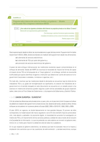 >     CUADRO 2.2

      Pregunta sobre interacción entre las familias y el gobierno – Modelo
      de Encuesta TICs a hogares e individuos (OECD)

            >>
                   ¿Para cuáles de las siguientes actividades utilizó Internet con propósitos privados en los últimos 12 meses?
                   Interacción con organizaciones gubernamentales
                                                                Para descargar o solicitar formularios gubernamentales

                                                           Completar formularios on-line o enviar formularios completos

                                                                                                   Realizar pagos on-line



      Fuente: OECD (2007)



Para la aproximación desde la oferta, las recomendaciones surgen del documento "E-government for better
Government" (OECD, 2005), donde se entiende a la medición del e-government desde tres dimensiones:
          a) la demanda de servicios electrónicos;

          b) la demanda de TICs por parte del gobierno y

          c) la provisión de servicios electrónicos del gobierno.

A pesar de este enfoque tridimensional, las mediciones existentes siguen concentrándose en el
enfoque de demanda. Desde del WIIPS se reconoce la necesidad de mejorar las formas de captar
el impacto de las TICs en la búsqueda de un "mejor gobierno", sin embargo, también es reconocida
la dificultad que supone identificar al agente o institución que debería dar cuenta del avance en el e-
government (nacionales o estatales, ministerios o agencias, etc.).

Por todo ello, mientras que las mediciones desde la demanda se encuentran bajo la órbita de los
indicadores TICs y su grado de homogenización es significativo, la creación de indicadores de e-
government en el sentido otorgado en este documento se encuentra en un estadío previo y los
avances en materia de consensos pueden seguirse a partir de las actividades de grupos especiali-
zados, tales como el Foro Global de Gobernancia o el programa de Gobernanza y Gestión Pública.



» [c.2] UNION EUROPEA / EUROSTAT

A fin de sortear las diferencias estructurales entre un país y otro, en el caso de la Unión Europea se ha lleva-
do adelante la medición del e-government a través de dos vías: desde la demanda y desde la oferta. Ambos
enfoques se encuadraron en sucesivos planes e-Europe (2002, 2005 e i2010) (EC, 2000, 2002 y 2005).

El plan i2010, en vigencia, se divide básicamente en tres grandes bloques. El primero de ellos
corresponde a la modernización del marco regulatorio -con el fin de orientarlo hacia la comercializa-
ción, más abierto y aplicable a la economía digital-, la necesidad de aumentar la investigación en
materia de TICs y el mejoramiento de los servicios públicos y calidad de vida a través de la inclusión
a la Sociedad de la información. Lo que se pretende con este objetivo es convertir al gobierno elec-
trónico en un medio para mejorar la calidad de vida de todos los ciudadanos.

En lo que respecta al gobierno electrónico, se destaca que éste ha avanzado más en la mejora y
ampliación de e-servicios que en las cuestiones de administración y sanidad electrónica, aunque


» [ ML] | 25
 