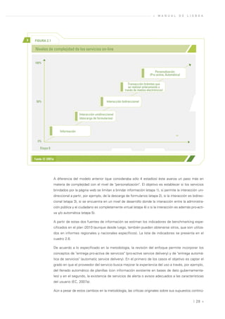 »   M A N U A L        D E   L I S B O A




>   FIGURA 2.1

    Niveles de complejidad de los servicios on-line


    100%

                                                                                                Personalización
                                                                                            (Pro-activa, Automática)

                                                                            Transacción (trámites que
                                                                            se realizan enteramente a
                                                                         través de medios electrónicos)


     50%                                                   Interacción bidireccional



                                       Interacción unidireccional
                                       (descarga de formularios)



                         Información
                                                                                                                 >>

       0%

         Etapa 0


    Fuente: EC (2007a)




                     A diferencia del modelo anterior (que consideraba sólo 4 estadíos) éste avanza un paso más en
                     materia de complejidad con el nivel de "personalización". El objetivo es establecer si los servicios
                     brindados por la página web se limitan a brindar información (etapa 1), si permite la interacción uni-
                     direccional a partir, por ejemplo, de la descarga de formularios (etapa 2), si la interacción es bidirec-
                     cional (etapa 3), si se encuentra en un nivel de desarrollo donde la interacción entre la administra-
                     ción pública y el ciudadano es completamente virtual (etapa 4) o si la interacción es además pro-acti-
                     va y/o automática (etapa 5).

                     A partir de estas dos fuentes de información se estiman los indicadores de benchmarking espe-
                     cificados en el plan i2010 (aunque desde luego, también pueden obtenerse otros, que son utiliza-
                     dos en informes regionales y nacionales específicos). La lista de indicadores se presenta en el
                     cuadro 2.6.

                     De acuerdo a lo especificado en la metodología, la revisión del enfoque permite incorporar los
                     conceptos de "entrega pro-activa de servicios" (pro-active service delivery) y de "entrega automá-
                     tica de servicios" (automatic service delivery). En el primero de los casos el objetivo es captar el
                     grado en que el proveedor del servicio busca mejorar la experiencia del uso a través, por ejemplo,
                     del llenado automático de planillas (con información existente en bases de dato gubernamenta-
                     les) y en el segundo, la existencia de servicios de alerta o avisos adecuados a las características
                     del usuario (EC, 2007a).

                     Aún a pesar de estos cambios en la metodología, las críticas originales sobre sus supuestos continú-


                                                                                                                                | 28 «
 