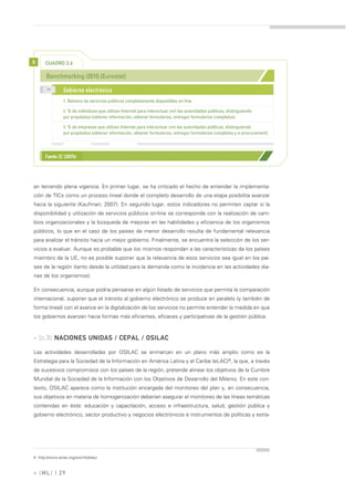 >     CUADRO 2.6

       Benchmarking i2010 (Eurostat)
       >>
                 Gobierno electrónico
                 1. Número de servicios públicos completamente disponibles on-line

                 2. % de individuos que utilizan Internet para interactuar con las autoridades públicas, distinguiendo
                 por propósitos (obtener información, obtener formularios, entregar formularios completos).

                 3. % de empresas que utilizan Internet para interactuar con las autoridades públicas, distinguiendo
                 por propósitos (obtener información, obtener formularios, entregar formularios completos y e-procurement).




      Fuente: EC (2007b)




an teniendo plena vigencia. En primer lugar, se ha criticado el hecho de entender la implementa-
ción de TICs como un proceso lineal donde el completo desarrollo de una etapa posibilita avanzar
hacia la siguiente (Kaufman; 2007). En segundo lugar, estos indicadores no permiten captar si la
disponibilidad y utilización de servicios públicos on-line se corresponde con la realización de cam-
bios organizacionales y la búsqueda de mejoras en las habilidades y eficiencia de los organismos
públicos, lo que en el caso de los países de menor desarrollo resulta de fundamental relevancia
para analizar el tránsito hacia un mejor gobierno. Finalmente, se encuentra la selección de los ser-
vicios a evaluar. Aunque es probable que los mismos respondan a las características de los países
miembro de la UE, no es posible suponer que la relevancia de esos servicios sea igual en los paí-
ses de la región (tanto desde la utilidad para la demanda como la incidencia en las actividades dia-
rias de los organismos).

En consecuencia, aunque podría pensarse en algún listado de servicios que permita la comparación
internacional, suponer que el tránsito al gobierno electrónico se produce en paralelo (y también de
forma lineal) con el avance en la digitalización de los servicios no permite entender la medida en que
los gobiernos avanzan hacia formas más eficientes, eficaces y participativas de la gestión pública.



» [c.3] NACIONES UNIDAS / CEPAL / OSILAC

Las actividades desarrolladas por OSILAC se enmarcan en un plano más amplio como es la
Estrategia para la Sociedad de la Información en América Latina y el Caribe (eLAC)4, la que, a través
de sucesivos compromisos con los países de la región, pretende alinear los objetivos de la Cumbre
Mundial de la Sociedad de la Información con los Objetivos de Desarrollo del Milenio. En este con-
texto, OSILAC aparece como la institución encargada del monitoreo del plan y, en consecuencia,
sus objetivos en materia de homogenización deberían asegurar el monitoreo de las líneas temáticas
contenidas en éste: educación y capacitación, acceso e infraestructura, salud, gestión pública y
gobierno electrónico, sector productivo y negocios electrónicos e instrumentos de políticas y estra-




4. http://www.eclac.org/socinfo/elac/



» [ ML] | 29
 