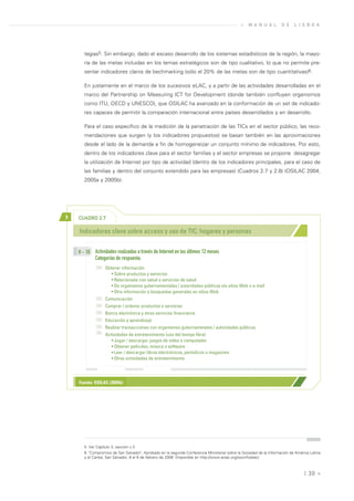 »   M A N U A L        D E    L I S B O A




       tegias5. Sin embargo, dado el escaso desarrollo de los sistemas estadísticos de la región, la mayo-
       ría de las metas incluidas en los temas estratégicos son de tipo cualitativo, lo que no permite pre-
       sentar indicadores claros de bechmarking (sólo el 20% de las metas son de tipo cuantitativas)6.

       En justamente en el marco de los sucesivos eLAC, y a partir de las actividades desarrolladas en el
       marco del Partnership on Measuring ICT for Development (donde también confluyen organismos
       como ITU, OECD y UNESCO), que OSILAC ha avanzado en la conformación de un set de indicado-
       res capaces de permitir la comparación internacional entre países desarrollados y en desarrollo.

       Para el caso específico de la medición de la penetración de las TICs en el sector público, las reco-
       mendaciones que surgen (y los indicadores propuestos) se basan también en las aproximaciones
       desde el lado de la demanda a fin de homogeneizar un conjunto mínimo de indicadores. Por esto,
       dentro de los indicadores clave para el sector familias y el sector empresas se propone desagregar
       la utilización de Internet por tipo de actividad (dentro de los indicadores principales, para el caso de
       las familias y dentro del conjunto extendido para las empresas) (Cuadros 2.7 y 2.8) (OSILAC 2004,
       2005a y 2005b).




>   CUADRO 2.7

    Indicadores clave sobre acceso y uso de TIC: hogares y personas


    H - 10 Actividades realizadas a través de Internet en los últimos 12 meses
           Categorías de respuesta:
                  Obtener información
                     • Sobre productos y servicios
                     • Relacionada con salud o servicios de salud
                     • De organismos gubernamentales / autoridades públicas vía sitios Web o e-mail
                     • Otra información o búsquedas generales en sitios Web
                  Comunicación
                  Comprar / ordenar productos o servicios
                  Banca electrónica y otros servicios financieros
                  Educación y aprendizaje
                  Realizar transacciones con organismos gubernametales / autoridades públicas
                  Actividades de entretenimiento (uso del tiempo libre)
                     • Jugar / descargar juegos de video o computador
                     • Obtener películas, música o software
                     • Leer / descargar libros electrónicos, periódicos o magazines
                     • Otras actividades de entretenimiento




    Fuente: OSILAC (2005b)




       5. Ver Capítulo 3, sección c.3
       6. "Compromiso de San Salvador", Aprobado en la segunda Conferencia Ministerial sobre la Sociedad de la Información de América Latina
       y el Caribe, San Salvador, 6 al 8 de febrero de 2008. Disponible en http://www.eclac.org/socinfo/elac/.



                                                                                                                                   | 30 «
 