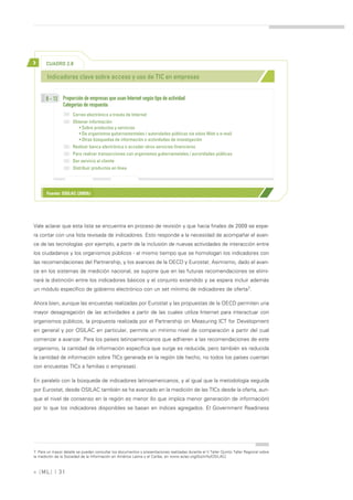 >      CUADRO 2.8

       Indicadores clave sobre acceso y uso de TIC en empresas


       B - 12 Proporción de empresas que usan Internet según tipo de actividad
              Categorías de respuesta:
                      Correo electrónico a través de Internet
                      Obtener información
                         • Sobre productos y servicios
                         • De organismos gubernamentales / autoridades públicas vía sitios Web o e-mail
                         • Otras búsquedas de información o actividades de investigación
                      Realizar banca electrónica o acceder otros servicios financieros
                      Para realizar transacciones con organismos gubernametales / auroridades públicas
                      Dar servicio al cliente
                      Distribuir productos en línea




       Fuente: OSILAC (2005b)




Vale aclarar que esta lista se encuentra en proceso de revisión y que hacia finales de 2009 se espe-
ra contar con una lista revisada de indicadores. Esto responde a la necesidad de acompañar el avan-
ce de las tecnologías -por ejemplo, a partir de la inclusión de nuevas actividades de interacción entre
los ciudadanos y los organismos públicos - al mismo tiempo que se homologan los indicadores con
las recomendaciones del Partnership, y los avances de la OECD y Eurostat. Asimismo, dado el avan-
ce en los sistemas de medición nacional, se supone que en las futuras recomendaciones se elimi-
nará la distinción entre los indicadores básicos y el conjunto extendido y se espera incluir además
un módulo específico de gobierno electrónico con un set mínimo de indicadores de oferta7.

Ahora bien, aunque las encuestas realizadas por Eurostat y las propuestas de la OECD permiten una
mayor desagregación de las actividades a partir de las cuales utiliza Internet para interactuar con
organismos públicos, la propuesta realizada por el Partnership on Measuring ICT for Development
en general y por OSILAC en particular, permite un mínimo nivel de comparación a partir del cual
comenzar a avanzar. Para los países latinoamericanos que adhieren a las recomendaciones de este
organismo, la cantidad de información específica que surge es reducida, pero también es reducida
la cantidad de información sobre TICs generada en la región (de hecho, no todos los países cuentan
con encuestas TICs a familias o empresas).

En paralelo con la búsqueda de indicadores latinoamericanos, y al igual que la metodología seguida
por Eurostat, desde OSILAC también se ha avanzado en la medición de las TICs desde la oferta, aun-
que el nivel de consenso en la región es menor (lo que implica menor generación de información)
por lo que los indicadores disponibles se basan en índices agregados. El Government Readiness




7. Para un mayor detalle se pueden consultar los documentos y presentaciones realizadas durante el V Taller Quinto Taller Regional sobre
la medición de la Sociedad de la Información en América Latina y el Caribe, en www.eclac.org/SocInfo/OSILAC/.



» [ ML] | 31
 