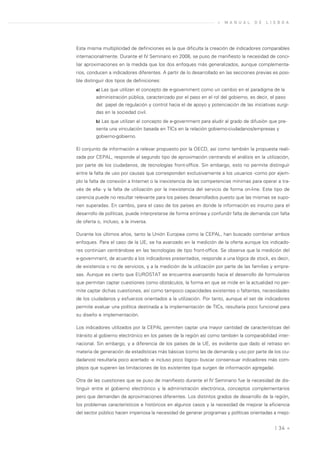 »   M A N U A L   D E   L I S B O A




Esta misma multiplicidad de definiciones es la que dificulta la creación de indicadores comparables
internacionalmente. Durante el IV Seminario en 2008, se puso de manifiesto la necesidad de conci-
liar aproximaciones en la medida que los dos enfoques más generalizados, aunque complementa-
rios, conducen a indicadores diferentes. A partir de lo desarrollado en las secciones previas es posi-
ble distinguir dos tipos de definiciones:
         a) Las que utilizan el concepto de e-government como un cambio en el paradigma de la
         administración pública, caracterizado por el paso en el rol del gobierno, es decir, el paso
         del papel de regulación y control hacia el de apoyo y potenciación de las iniciativas surgi-
         das en la sociedad civil.
         b) Las que utilizan el concepto de e-government para aludir al grado de difusión que pre-
         senta una vinculación basada en TICs en la relación gobierno-ciudadanos/empresas y
         gobierno-gobierno.

El conjunto de información a relevar propuesto por la OECD, así como también la propuesta reali-
zada por CEPAL, responde al segundo tipo de aproximación centrando el análisis en la utilización,
por parte de los ciudadanos, de tecnologías front-office. Sin embargo, esto no permite distinguir
entre la falta de uso por causas que corresponden exclusivamente a los usuarios -como por ejem-
plo la falta de conexión a Internet o la inexistencia de las competencias mínimas para operar a tra-
vés de ella- y la falta de utilización por la inexistencia del servicio de forma on-line. Este tipo de
carencia puede no resultar relevante para los países desarrollados puesto que las mismas se supo-
nen superadas. En cambio, para el caso de los países en donde la información es insumo para el
desarrollo de políticas, puede interpretarse de forma errónea y confundir falta de demanda con falta
de oferta o, incluso, a la inversa.

Durante los últimos años, tanto la Unión Europea como la CEPAL, han buscado combinar ambos
enfoques. Para el caso de la UE, se ha avanzado en la medición de la oferta aunque los indicado-
res continúan centrándose en las tecnologías de tipo front-office. Se observa que la medición del
e-government, de acuerdo a los indicadores presentados, responde a una lógica de stock, es decir,
de existencia o no de servicios, y a la medición de la utilización por parte de las familias y empre-
sas. Aunque es cierto que EUROSTAT se encuentra avanzando hacia el desarrollo de formularios
que permitan captar cuestiones como obstáculos, la forma en que se mide en la actualidad no per-
mite captar dichas cuestiones, así como tampoco capacidades existentes o faltantes, necesidades
de los ciudadanos y esfuerzos orientados a la utilización. Por tanto, aunque el set de indicadores
permite evaluar una política destinada a la implementación de TICs, resultaría poco funcional para
su diseño e implementación.

Los indicadores utilizados por la CEPAL permiten captar una mayor cantidad de características del
tránsito al gobierno electrónico en los países de la región así como también la comparabilidad inter-
nacional. Sin embargo, y a diferencia de los países de la UE, es evidente que dado el retraso en
materia de generación de estadísticas más básicas (como las de demanda y uso por parte de los ciu-
dadanos) resultaría poco acertado -e incluso poco lógico- buscar consensuar indicadores más com-
plejos que superen las limitaciones de los existentes (que surgen de información agregada).

Otra de las cuestiones que se puso de manifiesto durante el IV Seminario fue la necesidad de dis-
tinguir entre el gobierno electrónico y la administración electrónica, conceptos complementarios
pero que demandan de aproximaciones diferentes. Los distintos grados de desarrollo de la región,
los problemas característicos e históricos en algunos casos y la necesidad de mejorar la eficiencia
del sector público hacen imperiosa la necesidad de generar programas y políticas orientadas a mejo-


                                                                                               | 34 «
 