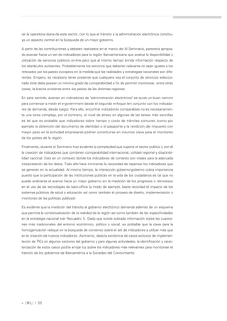 rar la operatoria diaria de este sector, con lo que el tránsito a la administración electrónica constitu-
ye un aspecto central en la búsqueda de un mejor gobierno.

A partir de las contribuciones y debates realizados en el marco del IV Seminario, parecería apropia-
do avanzar hacia un set de indicadores para la región Iberoamericana que analice la disponibilidad y
utilización de servicios públicos on-line pero que al mismo tiempo brinde información respecto de
los obstáculos existentes. Probablemente los servicios que deberían relevarse no sean iguales a los
relevados por los países europeos en la medida que las realidades y estrategias nacionales son dife-
rentes. Empero, es necesario tener presente que cualquiera sea el conjunto de servicios seleccio-
nado éste debe poseer un mínimo grado de comparabilidad a fin de permitir monitorear, entre otras
cosas, la brecha existente entre los países de las distintas regiones.

En este sentido, avanzar en indicadores de "administración electrónica" es quizá un buen camino
para comenzar a medir el e-government desde el segundo enfoque (en conjunto con los indicado-
res de demanda, desde luego). Para ello, encontrar indicadores comparables no es necesariamen-
te una tarea compleja, por el contrario, el nivel de atraso en algunas de las tareas más sencillas
es tal que es probable que indicadores sobre tiempo y costo de trámites comunes (como por
ejemplo la obtención del documento de identidad o el pasaporte y la rendición del impuesto con
mayor peso en la actividad empresaria) podrían constituirse en insumos clave para el monitoreo
de los países de la región.

Finalmente, durante el Seminario hizo evidente la complejidad que supone el sector público y con él
la creación de indicadores que combinen comparabilidad internacional, utilidad regional y disponibi-
lidad nacional. Esto en un contexto donde los indicadores de contexto son vitales para la adecuada
interpretación de los datos. Todo ello hace inminente la necesidad de repensar los indicadores que
se generan en la actualidad. Al mismo tiempo, la interacción gobierno-gobierno cobra importancia
puesto que la participación de las instituciones públicas en la vida de los ciudadanos es tal que no
puede analizarse el avance hacia un mejor gobierno sin la medición de los progresos o retrocesos
en el uso de las tecnologías de back-office (a modo de ejemplo, baste recordad el impacto de los
sistemas públicos de salud y educación así como también el proceso de diseño, implementación y
monitoreo de las políticas públicas).

Es evidente que la medición del tránsito al gobierno electrónico demanda además de un esquema
que permita la contextualización de la realidad de la región así como también de las especificidades
en la estrategia nacional (ver Recuadro 1). Dado que existe sobrada información sobre las cuestio-
nes más tradicionales del entorno económico, político y social, es probable que la clave para la
homogenización radique en la búsqueda de consenso sobre el set de indicadores a utilizar más que
en la creación de nuevos indicadores. Asimismo, dada la existencia de casos exitosos de implemen-
tación de TICs en algunos sectores del gobierno y para algunas actividades, la identificación y carac-
terización de estos casos podría arrojar luz sobre los indicadores más relevantes para monitorear el
tránsito de los gobiernos de Iberoamérica a la Sociedad del Conocimiento.




» [ ML] | 35
 