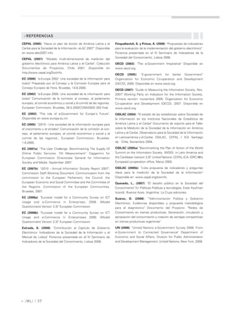 »REFERENCIAS

CEPAL (2005). "Hacia un plan de Acción de América Latina y el        Finquelievich, S. y Prince, A. (2008): "Propuestas de indicadores
Caribe para la Sociedad de la Información. eLAC 2007" Disponible     para la evaluación de la implementación del gobierno electrónico".
en www.elac2007.info.                                                Ponencia presentada en el IV Seminario de Indicadores de la

CEPAL (2007): "Modelo multi-dimensional de medición del              Sociedad del Conocimiento, Lisboa 2008.
gobierno electrónico para América Latina y el Caribe". Colección     OECD (2003): "The e-Government Imperative" Disponible en
Documentos de Proyectos, Chile 2007. Disponible en                   www.oecd.org.
http://www.cepal.org/SocInfo.
                                                                     OECD     (2005):   "E-government      for   better   Government"
EC (2000): "e-Europe 2002: Una sociedad de la información para       Organization for Economic Co-operation and Development
todos" Preparado por el Consejo y la Comisión Europea para el        (OECD), 2005. Disponible en www.oecd.org.
Consejo Europeo de Feira. Bruselas, 14.6.2000.
                                                                     OECD (2007): "Guide to Measuring the Information Society. Rev.
EC (2002): "e-Europe 2005: Una sociedad de la información para       2007" Working Party on Indicators for the Information Society.
todos" Comunicación de la comisión al consejo, al parlamento         Primera versión: noviembre 2005. Organization for Economic
europeo, al comité económico y social y al comité de las regiones.   Co-operation and Development (OECD), 2007. Disponible en
European Commision. Bruselas, 28.5.2002COM(2002) 263 final.          www.oecd.org.
EC (2003): "The role of e-Government for Europe´s Future".           OSILAC (2004): "El estado de las estadísticas sobre Sociedad de
Disponible en www.europa.eu.int.                                     la Información en los Institutos Nacionales de Estadística de
EC (2005): "i2010 - Una sociedad de la información europea para      América Latina y el Caribe" Documento de soporte para el Taller
el crecimiento y el empleo" Comunicación de la comisión al con-      sobre la Medición de la Sociedad de la Información en América
sejo, al parlamento europeo, al comité económico y social y al       Latina y el Caribe. Observatorio para la Sociedad de la Información
comité de las regiones., European Commission, Bruselas,              en Latinoamérica y el Caribe OSILAC, CEPAL / ICA Santiago
1.6.2005.                                                            de Chile, Noviembre 2004.

EC (2007a): "The User Challenge. Benchmarking The Supply Of          OSILAC (2005a) "Benchmarking the Plan of Action of the World
Online Public Services. 7th Measurement". Capgemini for              Summit on the Information Society (WSIS) in Latin America and
European Commission Directorate General for Information              the Caribbean (version 3.0)" United Nations- CEPAL-ICA- IDRC-@lis
Society and Media. September 2007.                                   Europeaid co-operation office, Marzo 2005.

EC (2007b): "i2010 - Annual Information Society Report 2007",        OSILAC (2005b): "Lista propuesta de indicadores y preguntas
Commission Staff Working Document, Communication from the            clave para la medición de la Sociedad de la Información"
commission to the European Parliament, the Council, the              Disponible en: www.cepal.org/socinfo.
European Economic and Social Committee and the Committee of          Quevedo, L., (2007): "El desafío público en la Sociedad del
the Regions. Commission of the European Communities,                 Conocimiento" En Políticas Públicas y tecnologías. Ester Kaufman
Bruselas, 2007.                                                      (coord). Buenos Aires, Argentina, La Crujia ediciones.
EC (2008a): "Eurostat model for a Community Survey on ICT            Suárez, D. (2008): ""Administración Pública y Gobierno
Usage and e-Commerce in Enterprises, 2008. (Model                    Electrónico. Evidencias disponibles y propuesta metodológica
Questionnaire Version 3.3)" European Commission.                     para el diagnóstico" Documento del Proyecto: "Redes de
EC (2008b): "Eurostat model for a Community Survey on ICT            Conocimiento en tramas productivas: Generación, circulación y
Usage and e-Commerce in Enterprisees 2008. (Model                    apropiación del conocimiento y creación de ventajas competitivas
Questionnaire Version 3.3)" European Commission.                     en tramas productivas argentinas"

Estrada, S. (2008): "Contribución al Capítulo de Gobierno            UN (2008): "United Nations e-Government Survey 2008. From
Electrónico: Indicadores de la Sociedad de la Información y el       e-Government to Connected Governance" Department of
Manual de Lisboa" Ponencia presentada en el IV Seminario de          Economic and Social Affairs, Division for Public Administration
Indicadores de la Sociedad del Conocimiento, Lisboa 2008.            and Development Management. United Nations, New York, 2008.




» [ ML] | 37
 