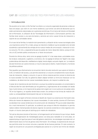 CAP. 03 | ACCESO Y USO DE TICS POR PARTE DE LOS HOGARES

» Introducción
De acuerdo con la matriz, la fila "familias" se refiere a un conjunto organizado de personas unidas por
lazos de sangre, que viven en una misma residencia y que toman una serie de decisiones que no
están estrictamente relacionadas con cuestiones económicas. En el marco del tránsito a la Sociedad
de la Información, la utilización de las Tecnologías de Información y Comunicación permite a las
familias tener acceso a una serie de bienes y servicios así como nuevas formas de interacción y
soporte de sus actividades diarias.

En el caso de las familias, la medición de la penetración y utilización de las nuevas tecnologías cobra
una importancia central. Por un lado, porque se trata de la medida en que la sociedad como tal está
accediendo o aprovechando las ventajas de los nuevos medios de comunicación, interacción e inclu-
so consumo. Por otro, y especialmente para los países de menor desarrollo relativo, porque el trán-
sito a la SC también podría constituirse en un factor de exclusión.

Durante los últimos años, tanto como se agregó el prefijo "e-" a las viejas áreas y actividades socia-
les (e-salud, e-educación, e-gobierno, e-comercio, etc.) se agregó el atributo de "digital" a las viejas
problemáticas del desarrollo: analfabetismo digital, brecha digital, exclusión digital, etc. La medición
de este fenómeno se vuelve entonces un insumo clave para el diseño, implementación y monitoreo
de políticas públicas.

Para aquellos que efectivamente se encuentran dentro de esta revolución que supone el tránsito a
la SC, la medición del acceso y uso permite caracterizar un conjunto completamente nuevo de prác-
ticas de interacción, trabajo y consumo, lo que en última instancia permite conocer la dinámica de
la nueva sociedad. Con ella, los gobiernos deben adaptar también su forma de interactuar con los
ciudadanos, de determinar las nuevas necesidades básicas y de mejorar la calidad de vida.

A pesar de la importancia de este fenómeno y aunque los problemas asociados a la conectividad (o
la falta de ella) han sido identificados por los gobiernos y organizaciones de la sociedad civil desde
hace mucho tiempo, en la mayoría de los países de la región aún no se cuenta con encuestas sobre
TIC en los hogares y, en aquellos donde éstas existen, los cambios en las formas de medición difi-
cultan su comparabilidad intertemporal (más aún la internacional).

Los países de la región enfrentan entonces el desafío de mejorar sus sistemas de información esta-
dística de manera de adaptarse a las nuevas necesidades. En este sentido, durante el IV Seminario
se abordaron las nuevas tendencias en la construcción de indicadores TIC que se están desarrollan-
do a nivel internacional. En particular, se evidenció que aunque la falta de indicadores no permite
realizar análisis intertemporales de alcance regional, los avances existentes en otras regiones cons-
tituyen un insumo clave para el catching-up en materia de indicadores.

Tal cual se discutiera durante el Seminario, la homogenización de formularios (lo que incluye, desde
luego, la homogenización de metodologías) parece una tarea poco realizable en el corto plazo, en
especial porque al igual que para el caso del gobierno electrónico, las estrategias nacionales son un
determinante clave a la hora de generar esta información. Sin embargo, la experiencia de otros paí-
ses permitiría evitar los errores comunes y aprender de las buenas prácticas. En este contexto, la
región se encuentra en una posición privilegiada para avanzar en un primer set mínimo de indicado-


» [ ML] | 39
 