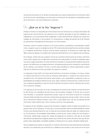 »   M A N U A L   D E   L I S B O A




res que permita avanzar en el sendero de largo plazo que supone la generación de consensos sobre
el uso de normas metodológicas comunes para la construcción de indicadores comparables a partir
de la información y las recomendaciones existentes.



  a.    ¿Qué es el la fila "hogares"?
Analizar el tránsito a la Sociedad de la Información entre las familias es la contracara del análisis del
e-government, del e-business, del e-learning, es la medición del grado en que los ciudadanos, los
trabajadores, los consumidores están preparados o están efectivamente utilizando las nuevas tec-
nologías de información y comunicación. En consecuencia, el objeto de estudio de la fila "familias"
es justamente la Sociedad de la Información y el Conocimiento.

Al parecer, existe un amplio consenso en los círculos políticos, periodísticos, empresariales y acadé-
micos, respecto a que la convergencia de las TICs está produciendo significativos cambios sociales
y, en especial, económicos. Aunque continúa siendo importante, el consenso se vuelve algo más
débil cuando se ingresa en el análisis de la extensión del fenómeno y en la magnitud de sus efectos.

Sin embargo, resulta claro que cualquier intento por cuantificar este proceso de cambios, este fenó-
meno social, requiere de una definición tan precisa como sea posible, en donde se destaquen algu-
nos de sus rasgos esenciales. Sin estos elementos centrales no resulta factible establecer las seme-
janzas ni las diferencias con etapas anteriores, tornándose prácticamente imposible la cuantificación
de los cambios y sus efectos. Por ello, un primer paso ineludible es intentar desentrañar el signifi-
cado de los diversos términos que aluden al proceso en cuestión.

La respuesta al "qué medir" en el caso de las familias es sumamente compleja, o al menos, amplia.
La medición del tránsito a la SC entre los individuos debe abarcar un espectro tan amplio como la
sociedad misma. Se requiere información sobre acceso, usos, capacidades y obstáculos y ello con
posibilidades de establecer diferencias por sexo, edad, condición socioeconómica, niveles de forma-
ción, localización geográfica y todo otro atributo distintivo de cada uno de los individuos que compo-
nen el colectivo sociedad.

A lo largo de los últimos años se ha ido consolidando una dinámica de medición de este fenómeno
en dos frentes: los indicadores de estructura y las encuestas a hogares. El primer set es quizá el
más difundido y comparable, básicamente porque surge de información provista por empresas
transnacionales de telecomunicaciones a través de las agrupaciones que las nuclean. Este es el caso
de la Internacional Telecomunication Union (ITU), la que desde hace más de una década difunde
información sobre telefonía fija, móvil e Internet, entre los más destacados.

El segundo set de indicadores surge de las encuestas a hogares, donde el objeto de estudio son el
grupo familiar y/o los individuos. En este caso, lo que se pretende medir es la disponibilidad de infraes-
tructura y las características de su uso. En esencia, las encuestas tratan de captar los niveles de acce-
so, de frecuencia y de actividades desarrolladas a través de los nuevos medios de comunicación e
información. Desde luego, aunque los núcleos de preguntas se mantienen, este tipo de encuestas
demanda de actualizaciones regulares puesto que la dinámica de cambio del sector hace que las pre-
guntas sobre capacidades, actividades posibles e infraestructura se vuelvan obsoletas rápidamente.

Para la realidad de los países en desarrollo, la medición del fenómeno demanda además de especial
atención a los obstáculos que enfrentan los ciudadanos para acceder a esta nueva forma de socie-


                                                                                                  | 40 «
 