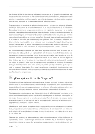 dad. En este sentido, la diversidad de realidades (y problemas) de los países conduce a que el aba-
nico de obstáculos vayan desde los más elementales (niveles de analfabetismo, falta de electricidad
y costos -niveles de ingreso-) hasta aquellos que enfrentan los países más desarrollados (disponibi-
lidad de oferta, seguridad de los medios electrónicos, marco regulatorio).

En este contexto, los problemas de la brecha digital se suman a los conocidos problemas del subde-
sarrollo y la jerarquización de las prioridades termina en un círculo vicioso donde no se avanza en la
Sociedad del Conocimiento porque existen problemas más importantes (o urgentes) y no se pueden
solucionar cuestiones importantes debido al atraso tecnológico. Más aún, el contexto y objetivo de
las encuestas a hogares termina atentando contra la posibilidad de realizar encuestas que permitan
mejorar las políticas públicas de acceso y uso de TICs. Siguiendo lo ejemplificado por Angulo Martín
et al. (2008), las encuestas que combinan preguntas generales sobre los hogares y preguntas TICs
deben enfrentar situaciones tales como entrevistar a una persona que forma parte de un hogar con
ingresos menores a los 30 dólares mensuales (lo que no es un caso atípico en lo absoluto) y acto
seguido se lo consulta sobre la existencia de computadores personales o acceso a Internet.

Así, cuando se reflexiona sobre el qué medir en la región es importante tener en cuenta que se
debería conciliar la búsqueda de una explicación a la falta de acceso (más allá de los evidentes pro-
blemas económicos o educativos) y al mismo tiempo caracterizar a los que sí acceden de forma de
identificar patrones y especificidades que permitan avanzar en una política de inclusión digital. No
debe olvidarse que aún en los países de menor desarrollo relativo existen sectores en la sociedad
con niveles de ingreso, y por lo tanto pautas de consumo, similares a las existentes en los países
de mayor desarrollo relativo. Entre estos últimos, es posible que el qué medir sea igual al que se
mide en los países desarrollados. Entre los primeros (los que no acceden), el qué medir tiene que
ver con la identificación de la población objetivo y su caracterización en términos de niveles de ingre-
so, alfabetización y competencias.



  b.    ¿Para qué medir la fila "hogares"?
Como se mencionara, la evidencia disponible sustenta, cada vez con mayor firmeza, la idea de que
estamos ante un proceso heterogéneo, determinado por la combinación entre las características
previas de las distintas regiones y poblaciones y los esfuerzos deliberados que éstas realicen para
aprovechar las ventajas y reducir las aspectos negativos de la transformación en marcha.

Resulta plausible, entonces, pensar que el desenvolvimiento de la Sociedad de la Información en los
países desarrollados no será el mismo que se verifique en los países en desarrollo. Por empezar, las
tecnologías clave generalmente se conciben y materializan fuera de la región y el progreso técnico
en este campo avanza en una dirección que no siempre atiende la resolución de las restricciones y
los problemas que afectan a nuestros entornos.

Paralelamente, estas nuevas tecnologías abren la posibilidad de cerrar la brecha tecnológica a partir
de la participación en un mercado dinámico y con bajos costos de entrada como lo son el desarro-
llo de software, la comercialización on-line y el acceso a conocimiento e información de forma remo-
ta y en tiempo real.

Para todo ello, el tránsito de la sociedad a esta nueva forma de interacción implica el desarrollo de
capacidades y acceso a las tecnologías básicas que lo posibilitan. Así, la alfabetización digital y la
conectividad universal se vuelven dos factores clave para avanzar en un sendero de desarrollo sus-


» [ ML] | 41
 