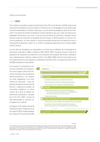 módulo a las encuestas.



» [c.1] OECD

Con el objetivo de analizar el grado de penetración de las TICs en las familias, la OCDE propone dos
conjuntos de indicadores: los que se refieren a infraestructura a nivel agregado y los que están espe-
cíficamente destinados a la medición del acceso y uso de dichas tecnologías por parte de los indivi-
duos10. Consciente de la doble necesidad de conciliar indicadores que, por un lado, permitan la com-
parabilidad internacional y, por el otro, sirvan como herramientas de monitoreo y evaluación de los
distintos niveles de transición a la Sociedad de la Información, la OCDE propone un conjunto míni-
mo de indicadores y, al mismo tiempo, un conjunto extendido que permite a los países de menor o
mayor grado de desarrollo avanzar en el análisis de aspectos específicos como la "brecha digital"
interna y externa.

Los dos tipos de indicadores son presentados en la Guía para la Medición de la Sociedad de la
Información, publicada en 2005 y revisada en 2007 (OECD, 2007). Esta guía consiste no sólo en la
proposición de indicadores sino además en una compilación de conceptos, definiciones, clasificacio-
nes y métodos para la medición y análisis de la SC. Entre 2008 y 2009, la Guía ha continuado en revi-
sión -básicamente en lo que respecta a la clasificación de bienes TICs- y se espera que hacia el final
de 2009 se publique la nueva edición.

En el cuadro 3.1 se presenta el con-
junto de indicadores de infraestruc-                       >      CUADRO 3.1
tura. Estos surgen a partir de la infor-
                                                                   Indicadores clave de Infraestructura TICs (OECD)
mación ofrecida por las empresas de
telecomunicaciones y sus respecti-                                 >>
                                                                         TELEFONÍA
vos entes reguladores y por otras                                        Cantidad de líneas fijas (por cantidad de habitantes)
fuentes de información - como por                                        Cantidad de líneas móviles (por cantidad de habitantes)
ejemplo proveedores de servicios de                                      Tráfico telefónico (por cantidad de minutos/llamadas)
Internet y organismos privados de                                  >>
                                                                         INTERNET
información estadística. La última
                                                                         Cantidad de suscriptores (por cantidad de habitantes)
revisión de la Guía se adoptan las                                          - Por tipo de suscripción (inalámbrica, por cable MODEM, etc.)
                                                                            - Por ancho de banda (ancha, estrecha, kbs/s)
definiciones propuestas y utilizadas
                                                                         Tráfico de intercambio
por la ITU (ITU, 2007), muchas de
                                                                   >>
                                                                         GASTO / INVERSIONES EN INFRAESTRUCTURA
ellas desarrolladas en conjunto con
                                                                         Tarifas de los servicios de telecomunicaciones (Internet y Telefonía)
el organismo en cuestión.
                                                                         Inversiones en servicios públicos (gasto de las empresas
Al respecto, la ITU publica más de 40                                    de telecomunicaciones en la ampliación de la infraestructura)

indicadores sobre infraestructura de
los cuales la OECD recoge alrededor                                Fuente: OECD (2007)
de una decena. Entre la versión 2005




10. En sentido estricto, los únicos indicadores propuestos para la fila hogares son los que surgen de las recomendaciones para la medi-
ción de la SC en las familias y personas (Capítulo 6). Los indicadores de infraestructura, por ser de mayor alcance, son tratados por sepa-
rado (Capítulo 3). En cualquier caso, puesto que el denominador común de la mayoría de estos indicadores es la población, pueden ser
rápidamente asimilables al tránsito de la sociedad en su conjunto.



» [ ML] | 45
 