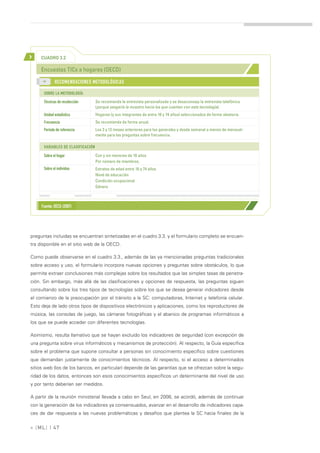 >    CUADRO 3.2

     Encuestas TICs a hogares (OECD)
      >>
             RECOMENDACIONES METODOLÓGICAS

      SOBRE LA METODOLOGÍA
      Técnicas de recolección      Se recomienda la entrevista personalizada y se desaconseja la entrevista telefónica
                                   (porque sesgaría la muestra hacia los que cuentan con esta tecnología).
      Unidad estadística           Hogares (y sus integrantes de entre 16 y 74 años) seleccionados de forma aleatoria.
      Frecuencia                   Se recomienda de forma anual.
      Período de referencia        Los 3 y 12 meses anteriores para las generales y desde semanal a menos de mensual-
                                   mente para las preguntas sobre frecuencia.

      VARIABLES DE CLASIFICACIÓN

      Sobre el hogar               Con y sin menores de 16 años
                                   Por número de miembros.
      Sobre el individuo           Estratos de edad entre 16 y 74 años
                                   Nivel de educación
                                   Condición ocupacional
                                   Género



     Fuente: OECD (2007)




preguntas incluidas se encuentran sintetizadas en el cuadro 3.3. y el formulario completo se encuen-
tra disponible en el sitio web de la OECD.

Como puede observarse en el cuadro 3.3., además de las ya mencionadas preguntas tradicionales
sobre acceso y uso, el formulario incorpora nuevas opciones y preguntas sobre obstáculos, lo que
permite extraer conclusiones más complejas sobre los resultados que las simples tasas de penetra-
ción. Sin embargo, más allá de las clasificaciones y opciones de respuesta, las preguntas siguen
consultando sobre los tres tipos de tecnologías sobre los que se desea generar indicadores desde
el comienzo de la preocupación por el tránsito a la SC: computadoras, Internet y telefonía celular.
Esto deja de lado otros tipos de dispositivos electrónicos y aplicaciones, como los reproductores de
música, las consolas de juego, las cámaras fotográficas y el abanico de programas informáticos a
los que se puede acceder con diferentes tecnologías.

Asimismo, resulta llamativo que se hayan excluido los indicadores de seguridad (con excepción de
una pregunta sobre virus informáticos y mecanismos de protección). Al respecto, la Guía especifica
sobre el problema que supone consultar a personas sin conocimiento específico sobre cuestiones
que demandan justamente de conocimientos técnicos. Al respecto, si el acceso a determinados
sitios web (los de los bancos, en particular) depende de las garantías que se ofrezcan sobre la segu-
ridad de los datos, entonces son esos conocimientos específicos un determinante del nivel de uso
y por tanto deberían ser medidos.

A partir de la reunión ministerial llevada a cabo en Seul, en 2008, se acordó, además de continuar
con la generación de los indicadores ya consensuados, avanzar en el desarrollo de indicadores capa-
ces de dar respuesta a las nuevas problemáticas y desafíos que plantea la SC hacia finales de la


» [ ML] | 47
 