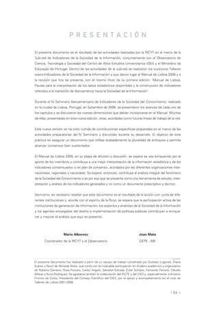 PRESENTACIÓN

El presente documento es el resultado de las actividades realizadas por la RICYT en el marco de la
Sub-red de Indicadores de la Sociedad de la Información, conjuntamente con el Observatorio de
Ciencia, Tecnología y Sociedad del Centro de Altos Estudios Universitarios (OEI) y el Ministério da
Educação de Portugal. Dentro de las actividades de la sub-red se realizaron los sucesivos Talleres
sobre Indicadores de la Sociedad de la Información y que dieron lugar al Manual de Lisboa 2006 y a
la revisión que hoy se presenta, con el mismo título de su primera edición: "Manual de Lisboa,
Pautas para la interpretación de los datos estadísticos disponibles y la construcción de indicadores
referidos a la transición de Iberoamérica hacia la Sociedad de la Información".


Durante el IV Seminario Iberoamericano de Indicadores de la Sociedad del Conocimiento, realizado
en la ciudad de Lisboa, Portugal, en Setiembre de 2008, se presentaron los avances de cada uno de
los capítulos y se discutieron las nuevas dimensiones que debían incorporarse en el Manual. Muchas
de ellas, presentadas en esta nueva edición, otras, acordadas como futuras líneas de trabajo de la red.


Esta nueva versión se ha visto nutrida de contribuciones específicas preparadas en el marco de las
actividades preparatorias del IV Seminario y discutidas durante su desarrollo. El objetivo de esta
práctica es asegurar un documento que refleje acabadamente la pluralidad de enfoques y permita
alcanzar consensos bien sustentados.


El Manual de Lisboa 2009, en su etapa de difusión y discusión, se espera se vea enriquecido por el
aporte de los miembros y contribuya a una mejor interpretación de la información estadística y de los
indicadores consensuados -y en plan de consenso-, acordados por las diferentes organizaciones inter-
nacionales, regionales y nacionales. Se espera, entonces, contribuya al análisis integral del fenómeno
de la Sociedad del Conocimiento y es por eso que se presenta como una herramienta de estudio, inter-
pretación y análisis de los indicadores generados y no como un documento prescriptivo y técnico.


Asimismo, es necesario resaltar que este documento es el resultado de la acción con- junta de dife-
rentes instituciones y, acorde con el espíritu de la Ricyt, se espera que la participación activa de las
instituciones de generación de información, los expertos y analistas de la Sociedad de la Información
y los agentes encargados del diseño e implementación de políticas públicas contribuyan a enrique-
cer y mejorar el análisis que aquí se presenta.




                     Mario Albornoz                                           Joao Mata

       Coordinador de la RICYT y el Observatorio                              GEPE - ME




El presente documento fue realizado a partir de un equipo de trabajo coordinado por Gustavo Lugones, Diana
Suárez y Nuno de Almeida Alves, que contó con la invaluable participación en el plano académico y organizativo
de Roberto Carneiro, Rosa Porcaro, Carlos Angulo, Salvador Estrada, Ester Schiavo, Fernando Peirano, Claudio
Alfaraz y Nuno Rodrígues. Se agradece también la colaboración del ISCTE y del CIES y, especialmente, a António
Firmino da Costa, Presidente del Consejo Científico del CIES, por el apoyo y acompañamiento en el ciclo de
Talleres de Lisboa 2001-2008.


                                                                                                      | 04 «
 