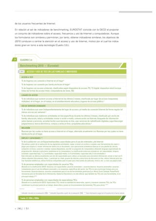 de los usuarios frecuentes de Internet.

En relación al set de indicadores de benchmarking, EUROSTAT coincide con la OECD al proponer
un conjunto de indicadores sobre el acceso, frecuencia y uso de Internet y computadoras. Aunque
los formularios son similares y permitirían, por tanto, obtener indicadores similares, los objetivos de
i2010 conducen a centrar la atención en el acceso y uso de Internet, motivo por el cual los indica-
dores giran en torno a esta tecnología (Cuadro 3.6.).




>    CUADRO 3.6

     Benchmarking i2010 – (Eurostat)
      >>
              ACCESO Y USO DE TICS EN LAS FAMILIAS E INDIVIDUOS

      ACCESO A TICS
      % de hogares con conexión a Internet en el hogar*
      % de hogares con conexión por banda ancha en el hogar*
      % de hogares con acceso a Internet, clasificados según dispositivo de acceso: PC, TV digital, dispositivo móvil (incluye
      todas las formas de acceso móvil, computadoras de mano, 3G).

      LUGARES DE ACCESO
      % de individuos que tuvieron acceso a Internet en los últimos 3 meses, clasificado por lugar de acceso (respuestas
      múltiples): en el hogar, en el trabajo, en el establecimiento educativo y lugares de acceso público.*

      USO DE SERVICIOS AVANZADOS
      % de individuos que usan (independientemente del lugar de acceso y el medio de conexión) Internet de forma regular (al
      menos una vez por semana).*
      % de individuos que realizaron actividades on-line específicas durante los últimos 3 meses, clasificado por ancho de
      banda, educación, edad y actividades: enviar o recibir e-mails, comunicación vía Internet, búsqueda de información
      sobre bienes y servicios, acceder/recibir suscripciones on-line, usar servicios de radiodifusión digitales, jugar/descargar
      juegos/música, banca electrónica, compra y venta on-line y propósitos educativos.*

      INCLUSIÓN
      Razones por las cuales no tiene acceso a Internet en el hogar, alternada anualmente con Razones por las cuales no tiene
      banda ancha en el hogar.

      EMPLEO Y CAPACIDADES **
      % de la población con sin/bajas/medias/altas capacidades para el uso de ordenador y de Internet
      (Se estima a partir de la realización de las siguientes actividades: copiar o mover un archivo o carpeta, usar herramientas de copiar y
      pegar para duplicar o mover información dentro de un documento, usar operaciones aritméticas básicas en una planilla de cálculo,
      comprimir archivos, conectar e instalar nuevos dispositivos, escribir un programa de computadora utilizando lenguaje especializado de
      programación, detectar y solucionar problemas en la computadora. La clasificación entonces consiste en: sin capacidades, ninguna
      actividad; capacidad baja, 1 o 2 actividades; capacidad media, 3 o 4 actividades; capacidad alta, 5 o 6 actividades )
      Este indicador se alterna anualmente con otro de capacidades para: utilizar un buscador para encontrar información, enviar e-mail con fi-
      cheros adjuntos (documentos, fotos,..), participar en chats, grupos de noticias y otros foros de discusión on-line, utilizar Internet para rea-
      lizar llamadas telefónicas, utilizar ficheros compartidos peer-to-peer para intercambio de películas, música, etc. y crear una página web.

      % de personas empleadas con capacidades de usuarios TICs.
      (Basado en la clasificación OECD. Usuarios con capacidades: usuarios avanzados + usuarios básicos. Usuarios avanzados: usuarios
      competentes para el uso de software avanzado y, en ocasiones, específicos del sector, las TICs no son el principal trabajo sino una
      herramienta. Usuarios básicos: usuarios competentes para el uso de herramientas genéricas (p.e. Word, Excel, Outlook, PowerPoint)
      necesarias para la Sociedad de la Información, Gobierno Electrónico y la vida laboral, aquí también las TICs son una herramienta, no el
      principal trabajo.)***

      % de personas empleadas con capacidades de especialistas TICs.
      (Basado en la clasificación OECD. Especialista TICs: tienen la habilidad de desarrollar, operar y mantener sistemas TICs, las TICs
      constituyen la principal parte de su trabajo, desarrollan y ponen en funcionamiento herramientas TICs para otros). ***



     * Indicador incluido en la evaluación 2008. ** Indicador disponible a partir de la evaluación 2008. *** Esta información surge de la Encuesta de la Fuerza Laboral.


     Fuente: EC (2006 y 2008a)



» [ ML] | 51
 