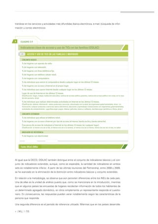 trándose en los servicios y actividades más difundidas (banca electrónica, e-mail, búsqueda de infor-
mación y correo electrónico).




>    CUADRO 3.9

     Indicadores clave de acceso y uso de TICs en las familias (OSILAC)
      >>
             ACCESO Y USO DE TICS EN LAS FAMILIAS E INDIVIDUOS

      CONJUNTO BÁSICO
      % de hogares con aparato de radio.
      % de hogares con televisión.
      % de hogares con línea telefónica fija.
      % de hogares con teléfono celular móvil.
      % de hogares con computadora.
      % de individuos que usaron la computadora desde cualquier lugar en los últimos 12 meses.
      % de hogares con acceso a Internet en el propio hogar
      % de individuos que usaron Internet desde cualquier lugar en los últimos 12 meses.
      Lugar de uso de Internet en los últimos 12 meses.
      (Clasificación: hogar, trabajo, institución educativa, centros de acceso público gratuitos, centros de acceso público con costo, en la casa
      de otra persona, otros)

      % de individuos que realizan determinadas actividades en Internet en los últimos 12 meses.
      (Clasificación: obtener información –sobre productos y servicios, relacionada con la salud, de organismos gubernamentales, otras-, co-
      municación, comprar productos o servicios, banca electrónica, educación y aprendizaje, transacciones con organismos gubernamentales,
      actividades de entretenimiento –jugar/descargar juegos, obtener películas, música o software, leer/descargar periódicos o libros, otras-)

      CONJUNTO EXTENDIDO
      % de individuos que utilizan el teléfono móvil.
      % de hogares con acceso a Internet por tipo de acceso (al menos, banda ancha y banda estrecha).
      Frecuencia de acceso de individuos a Internet en los últimos 12 meses (en cualquier lugar).
      (Clasificación: al menos una vez al día, al menos una vez a la semana, al menos una vez al menos, menos de una vez al mes, no sabe).

      INDICADOR DE REFERENCIA
      % de hogares con electricidad.




     Fuente: OSILAC (2005a)




Al igual que la OECD, OSILAC también distingue entre el conjunto de indicadores básicos y el con-
junto de indicadores extendido, aunque, como es esperable, la cantidad de indicadores en ambos
sets es notablemente inferior. A partir de las últimas reuniones del Partnership, entre 2008 y 2009,
se ha avanzado en la eliminación de la distinción entre indicadores básicos y conjunto extendido.

En relación a la metodología, se observa que aún persisten diferencias entre los INEs de cada país.
Una de ellas es la unidad de análisis puesto que, como se mencionara en la introducción, mientras
que en algunos países las encuestas de hogares recolectan información de todos los habitantes de
un determinado agregado doméstico, en otros simplemente un representante responde el cuestio-
nario. En consecuencia, las respuestas pueden variar notablemente según las características de la
persona que responde.

Una segunda diferencia es el período de referencia utilizado. Mientras que en los países desarrolla-

» [ ML] | 55
 