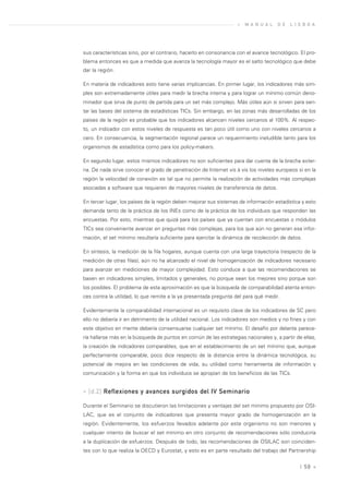 »   M A N U A L   D E   L I S B O A




sus características sino, por el contrario, hacerlo en consonancia con el avance tecnológico. El pro-
blema entonces es que a medida que avanza la tecnología mayor es el salto tecnológico que debe
dar la región.

En materia de indicadores esto tiene varias implicancias. En primer lugar, los indicadores más sim-
ples son extremadamente útiles para medir la brecha interna y para lograr un mínimo común deno-
minador que sirva de punto de partida para un set más complejo. Más útiles aún si sirven para sen-
tar las bases del sistema de estadísticas TICs. Sin embargo, en las zonas más desarrolladas de los
países de la región es probable que los indicadores alcancen niveles cercanos al 100%. Al respec-
to, un indicador con estos niveles de respuesta es tan poco útil como uno con niveles cercanos a
cero. En consecuencia, la segmentación regional parece un requerimiento ineludible tanto para los
organismos de estadística como para los policy-makers.

En segundo lugar, estos mismos indicadores no son suficientes para dar cuenta de la brecha exter-
na. De nada sirve conocer el grado de penetración de Internet vis à vis los niveles europeos si en la
región la velocidad de conexión es tal que no permite la realización de actividades más complejas
asociadas a software que requieren de mayores niveles de transferencia de datos.

En tercer lugar, los países de la región deben mejorar sus sistemas de información estadística y esto
demanda tanto de la práctica de los INEs como de la práctica de los individuos que responden las
encuestas. Por esto, mientras que quizá para los países que ya cuentan con encuestas o módulos
TICs sea conveniente avanzar en preguntas más complejas, para los que aún no generan esa infor-
mación, el set mínimo resultaría suficiente para ejercitar la dinámica de recolección de datos.

En síntesis, la medición de la fila hogares, aunque cuenta con una larga trayectoria (respecto de la
medición de otras filas), aún no ha alcanzado el nivel de homogenización de indicadores necesario
para avanzar en mediciones de mayor complejidad. Esto conduce a que las recomendaciones se
basen en indicadores simples, limitados y generales, no porque sean los mejores sino porque son
los posibles. El problema de esta aproximación es que la búsqueda de comparabilidad atenta enton-
ces contra la utilidad, lo que remite a la ya presentada pregunta del para qué medir.

Evidentemente la comparabilidad internacional es un requisito clave de los indicadores de SC pero
ello no debería ir en detrimento de la utilidad nacional. Los indicadores son medios y no fines y con
este objetivo en mente debería consensuarse cualquier set mínimo. El desafío por delante parece-
ría hallarse más en la búsqueda de puntos en común de las estrategias nacionales y, a partir de ellas,
la creación de indicadores comparables, que en el establecimiento de un set mínimo que, aunque
perfectamente comparable, poco dice respecto de la distancia entre la dinámica tecnológica, su
potencial de mejora en las condiciones de vida, su utilidad como herramienta de información y
comunicación y la forma en que los individuos se apropian de los beneficios de las TICs.


» [d.2] Reflexiones y avances surgidos del IV Seminario

Durante el Seminario se discutieron las limitaciones y ventajas del set mínimo propuesto por OSI-
LAC, que es el conjunto de indicadores que presenta mayor grado de homogenización en la
región. Evidentemente, los esfuerzos llevados adelante por este organismo no son menores y
cualquier intento de buscar el set mínimo en otro conjunto de recomendaciones sólo conduciría
a la duplicación de esfuerzos. Después de todo, las recomendaciones de OSILAC son coinciden-
tes con lo que realiza la OECD y Eurostat, y esto es en parte resultado del trabajo del Partnership


                                                                                               | 58 «
 