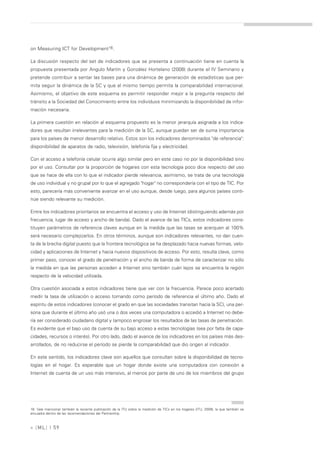 on Measuring ICT for Development16.

La discusión respecto del set de indicadores que se presenta a continuación tiene en cuenta la
propuesta presentada por Angulo Martín y González Hortelano (2008) durante el IV Seminario y
pretende contribuir a sentar las bases para una dinámica de generación de estadísticas que per-
mita seguir la dinámica de la SC y que al mismo tiempo permita la comparabilidad internacional.
Asimismo, el objetivo de este esquema es permitir responder mejor a la pregunta respecto del
tránsito a la Sociedad del Conocimiento entre los individuos minimizando la disponibilidad de infor-
mación necesaria.

La primera cuestión en relación al esquema propuesto es la menor jerarquía asignada a los indica-
dores que resultan irrelevantes para la medición de la SC, aunque puedan ser de suma importancia
para los países de menor desarrollo relativo. Estos son los indicadores denominados "de referencia":
disponibilidad de aparatos de radio, televisión, telefonía fija y electricidad.

Con el acceso a telefonía celular ocurre algo similar pero en este caso no por la disponibilidad sino
por el uso. Consultar por la proporción de hogares con esta tecnología poco dice respecto del uso
que se hace de ella con lo que el indicador pierde relevancia, asimismo, se trata de una tecnología
de uso individual y no grupal por lo que el agregado "hogar" no correspondería con el tipo de TIC. Por
esto, parecería más conveniente avanzar en el uso aunque, desde luego, para algunos países conti-
núe siendo relevante su medición.

Entre los indicadores prioritarios se encuentra el acceso y uso de Internet (distinguiendo además por
frecuencia, lugar de acceso y ancho de banda). Dado el avance de las TICs, estos indicadores cons-
tituyen parámetros de referencia claves aunque en la medida que las tasas se acerquen al 100%
será necesario complejizarlos. En otros términos, aunque son indicadores relevantes, no dan cuen-
ta de la brecha digital puesto que la frontera tecnológica se ha desplazado hacia nuevas formas, velo-
cidad y aplicaciones de Internet y hacia nuevos dispositivos de acceso. Por esto, resulta clave, como
primer paso, conocer el grado de penetración y el ancho de banda de forma de caracterizar no sólo
la medida en que las personas acceden a Internet sino también cuán lejos se encuentra la región
respecto de la velocidad utilizada.

Otra cuestión asociada a estos indicadores tiene que ver con la frecuencia. Parece poco acertado
medir la tasa de utilización o acceso tomando como período de referencia el último año. Dado el
espíritu de estos indicadores (conocer el grado en que las sociedades transitan hacia la SC), una per-
sona que durante el último año usó una o dos veces una computadora o accedió a Internet no debe-
ría ser considerado ciudadano digital y tampoco engrosar los resultados de las tasas de penetración.
Es evidente que el bajo uso da cuenta de su bajo acceso a estas tecnologías (sea por falta de capa-
cidades, recursos o interés). Por otro lado, dado el avance de los indicadores en los países más des-
arrollados, de no reducirse el período se pierde la comparabilidad que dio origen al indicador.

En este sentido, los indicadores clave son aquellos que consultan sobre la disponibilidad de tecno-
logías en el hogar. Es esperable que un hogar donde existe una computadora con conexión a
Internet de cuenta de un uso más intensivo, al menos por parte de uno de los miembros del grupo




16. Vale mencionar también la reciente publicación de la ITU sobre la medición de TICs en los hogares (ITU, 2009), la que también se
encuadra dentro de las recomendaciones del Partnership.



» [ ML] | 59
 