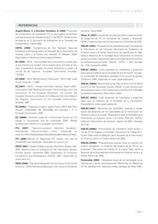 »   M A N U A L      D E   L I S B O A




 »REFERENCIAS

Angulo Martín, C. y González Hortelano, A.,(2008): "Propuesta         economy, Seoul 2008.
de incorporación de indicadores TIC en los hogares de América
                                                                      Olaya, D.,(2007): Compendio de prácticas sobre implementación
Latina al conjunto de indicadores de C+T de RICYT". Ponencia pre-
                                                                      de preguntas de TIC en encuestas de hogares y empresas.
sentada en el IV Seminario de Indicadores de la Sociedad del
                                                                      CEPAL, Colección documentos de proyectos. Diciembre de 2007.
Conocimiento, Lisboa 2008.
                                                                      OSILAC (2004): "El estado de las estadísticas sobre Sociedad de
CEPAL (2008): "Compromiso de San Salvador" Segunda
                                                                      la Información en los Institutos Nacionales de Estadística de
Conferencia Ministerial sobre la Sociedad de la Información de
                                                                      América Latina y el Caribe" Documento de soporte para el Taller
América Latina y el Caribe, San Salvador, El Salvador, 2008.
                                                                      sobre la Medición de la Sociedad de la Información en América
Disponible en http://www.eclac.org/socinfo/elac/.
                                                                      Latina y el Caribe. Observatorio para la Sociedad de la Información
EC (2005): "i2010 - Una sociedad de la información europea para       en Latinoamérica y el Caribe OSILAC, CEPAL / ICA Santiago
el crecimiento y el empleo" Comunicación de la comisión al con-       de Chile, Noviembre 2004.
sejo, al parlamento europeo, al comité económico y social y al
                                                                      OSILAC (2005a): "Lista propuesta de indicadores y preguntas
comité de las regiones., European Commission, Bruselas,
                                                                      clave para la medición de la Sociedad de la Información" Set bási-
1.6.2005.
                                                                      co y extendido de indicadores acordado en la reunión de ginebra
EC,(2006): "i2010 Benchmarking Framework". i2010 High Level           7-9 febrero 2005. Disponible en www.cepal.org/socinfo
Group, Issue No: 1, 2006.
                                                                      OSILAC (2005b) "Benchmarking the Plan of Action of the World
EC,(2007): "i2010 - Annual Information Society Report 2007",          Summit on the Information Society (WSIS) in Latin America and
Commission Staff Working Document, Communication from the             the Caribbean (version 3.0)" United Nations-CEPAL-ICA- IDRC-@lis
commission to the European Parliament, the Council, the               Europeaid co-operation office, Marzo 2005.
European Economic and Social Committee and the Committee of
                                                                      OSILAC (2005c): "Lista propuesta de indicadores y preguntas
the Regions. Commission of the European Communities,
                                                                      clave para la medición de la Sociedad de la Información"
Bruselas, 2007.
                                                                      Disponible en: www.cepal.org/socinfo
EC,(2008a): "Preparing Europe´s digital future i2010 Mid-Term
                                                                      OSILAC,(2007): "Monitoreo del eLAC2007: avances y estado
Review", COM(2008) 199, SEC(2008) 470 Volumes 1, 2, 3.
                                                                      actual del desarrollo de las Sociedades de la Información en
European Commission, 2008.
                                                                      América Latina y el Caribe". Observatorio para la Sociedad de la
EC (2008b): "Eurostat model for a Community Survey on ICT             Información en América Latina y el Caribe (OSILAC), CEPAL,
Usage in Households and by Individuals 2008. (Model                   Colección Documento de proyecto, Agosto de 2007, Santiago
Questionnaire Version 3.1)" European Commission.                      de Chile.
ITU, (2007): "Telecommunication Indicators Handbook".                 OSILAC,(2008a): "Armonización de indicadores sobre acceso y
International   Telecomunication        Union.     Disponible    en   uso de TIC en hogares y empresas". Documento de Trabajo Nº 1,
www.itu.int/ITU-D/ict/publications/world/material/handbook.html#c2.   Cuarto Taller sobre la Medición de la Sociedad de la Información
ITU (2009):"Manual for Measuring ICT Access and Use by                en América Latina y el Caribe, febrero de 2008.
Households and Individuals". Disponible en www.itu.int                OSILAC,(2008b): "Propuesta para avanzar hacia la medición de
OECD (2007): "Guide to Measuring the Information Society. Rev.        nuevos indicadores. La medición del impacto de las TIC en las
2007" Working Party on Indicators for the Information Society.        empresas". Documento de Trabajo Nº 2, Cuarto Taller sobre la
Primera versión: noviembre 2005. Organization for Economic            Medición de la Sociedad de la Información en América Latina y el
Co-operation and Development (OECD), 2007. Disponible en              Caribe, febrero de 2008.
www.oecd.org.                                                         Partnership (2005): "Indicadores clave de las tecnologías de la
OECD,(2008): "The Seoul declaration for the Future of the Iternet     información y de las comunicaciones" Partnership on Measuring
economy", OECD Ministerial Meeting on the Future of the Iternet       ICT for Development, Naciones Unidas, Santiago de Chile, 2005.




                                                                                                                                  | 64 «
 