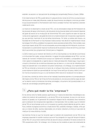 »   M A N U A L   D E   L I S B O A




estándar, se asocian a un tipo particular de estrategia de competitividad (Peirano y Suarez, 2005a).

Si la implementación de TICs puede darse en cualquiera de las rutinas de la firma y aunque es posi-
ble encontrar en todas ellas diferentes niveles de requerimientos tecnológicos, entonces es eviden-
te que la automatización e informatización será menos compleja mientras más repetitiva y estanda-
rizada sea la rutina.

La mejora en el desempeño a través de las TICs, una vez atravesada la etapa de informatización de
los procesos de apoyo (información) y de articulación de las diversas áreas (comunicación) depende
del grado de avance en la introducción de herramientas TICs como soporte de todos los tipos de
rutinas de la organización y del grado de éxito en la implementación de innovaciones organizaciona-
les que permitan maximizar el uso de dichas herramientas. Por tanto, el análisis del tránsito a la
Sociedad de la Información en las empresas implica avanzar más allá de la implementación de las
tecnologías front-office y establecer los aspectos claves asociados al back-office. Esto se debe a que
el principal impacto de las TICs una vez atravesada una primera etapa de informatización, se encuen-
tra asociado a su potencial de mejora en la eficiencia de los procesos críticos de la firma y a la medi-
da en que existan las competencias mínimas para su integración.

Lo dicho implica que la medición del tránsito a la SC en las empresas va más allá del e-commerce
o el e-business (los cuales, aunque relevantes, no agotan las potencialidades de las TICs). Los indi-
cadores de inventario (infraestructura) aunque son rápidamente calculables y comparables no per-
miten captar la complejidad de un agente clave en materia de desarrollo. Desde luego, ninguna apro-
ximación al fenómeno de la dinámica empresaria que se base en un único set de indicadores será
capaz de explicarla (aún si se realizaran encuestan exhaustivas), sin embargo, si la implementación
de TICs se entiende (y mensura) en el marco de un enfoque más amplio, entonces la contribución
a esta explicación podrá ser aprovechada de una mejor forma tanto por los policy makers como por
los mismos empresarios (lo que a su vez facilitará la difícil tarea de la recolección de los datos).

En esta línea, durante los últimos años se han realizado importantes aportes a la conceptualización
del impacto de las TICs en las firmas de forma de avanzar en una estructura teórica capaz de expli-
car la relación entre la introducción de dichas tecnologías y el aumento de la productividad, en un
marco de una estrategia competitiva genuina.



  b.    ¿Para qué medir la fila "empresas"?
En los últimos años ha habido avances significativos en materia de desarrollos metodológicos aso-
ciados a la medición de la penetración y uso de las TICs en las empresas, los que a su vez se pro-
dujeron en paralelo con la generación de consensos respecto de los indicadores clave necesarios
para la realización de comparaciones regionales e internacionales. Esto se debe a que la medición
de las TICs en las empresas (junto con la innovación en sentido amplio) además de permitir identi-
ficar y analizar el progreso económico a través de las TICs, posibilita investigar y analizar, entre paí-
ses y al interior de ellos, asuntos relacionados con el sector industrial y la forma en que éste se
inserta en la nueva dinámica mundial.

Las distintas formas en que fue teniendo lugar la medición de la penetración de las TICs en las
empresas responden al carácter evolutivo que se le fue otorgando a lo largo del tiempo al impacto
de las TICs. En una primera instancia el foco de atención estuvo colocado en el sector productor de
TICs propiamente dicho. Sin embargo, con el tiempo se hizo evidente el peso de la demanda de


                                                                                                 | 68 «
 